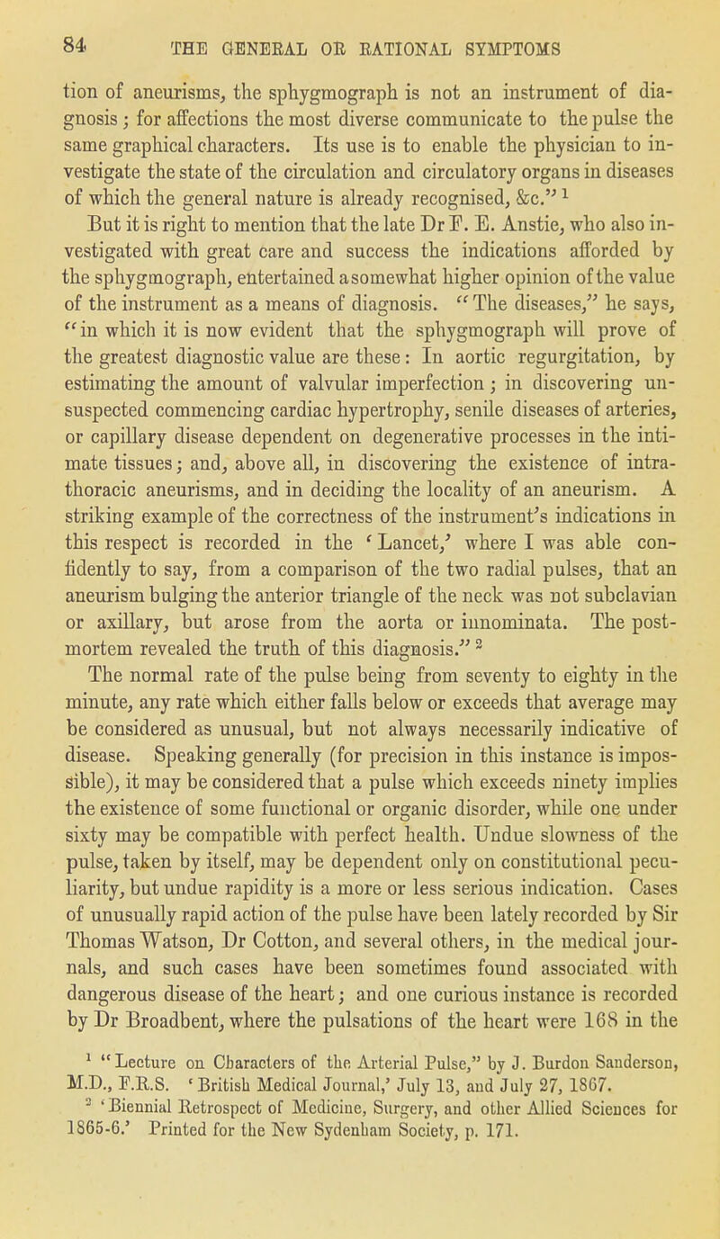 tion of aneurisms, the sphygmograpli is not an instrument of dia- gnosis ; for affections the most diverse communicate to the pulse the same graphical characters. Its use is to enable the physician to in- vestigate the state of the circulation and circulatory organs in diseases of which the general nature is already recognised, Sec. ^ But it is right to mention that the late Dr F. E. Anstie, who also in- vestigated with great care and success the indications afforded by the sphygmograph, entertained a somewhat higher opinion of the value of the instrument as a means of diagnosis. The diseases, he says,  in which it is now evident that the sphygmograph will prove of the greatest diagnostic value are these : In aortic regurgitation, by estimating the amount of valvular imperfection ; in discovering un- suspected commencing cardiac hypertrophy, senile diseases of arteries, or capillary disease dependent on degenerative processes in the inti- mate tissues; and, above all, in discovering the existence of intra- thoracic aneurisms, and in deciding the locality of an aneurism. A striking example of the correctness of the instrument's indications in this respect is recorded in the ' Lancet,'' where I was able con- fidently to say, from a comparison of the two radial pulses, that an aneurism bulging the anterior triangle of the neck was not subclavian or axillary, but arose from the aorta or iunominata. The post- mortem revealed the truth of this diagnosis. ^ The normal rate of the pulse being from seventy to eighty in the minute, any rate which either falls below or exceeds that average may be considered as unusual, but not always necessarily indicative of disease. Speaking generally (for precision in this instance is impos- sible), it may be considered that a pulse which exceeds ninety implies the existence of some functional or organic disorder, while one under sixty may be compatible with perfect health. Undue slowness of the pulse, taken by itself, may be dependent only on constitutional pecu- liarity, but undue rapidity is a more or less serious indication. Cases of unusually rapid action of the pulse have been lately recorded by Sir Thomas Watson, Dr Cotton, and several others, in the medical jour- nals, and such cases have been sometimes found associated with dangerous disease of the heart; and one curious instance is recorded by Dr Broadbent, where the pulsations of the heart were 168 in the ^ Lecture on Characters of the Arterial Pulse, by J. Burdou Sanderson, M.D., P.R.S. ' British Medical Journal,' July 13, and July 27, 1867. ^ ' Biennial lletrospcct of Medicine, Surgery, and other Allied Sciences for 1865-6.' Printed for the New Sydenham Society, p. 171.