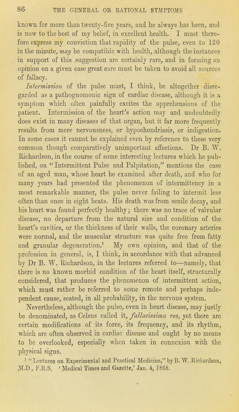 known for more than twenty-five years^ and he always has been^ and is now to the best of my behef^ in excellent health. I must there- fore express my conviction that rapidity of the pulse, even to 120 in the minute, may be compatible with health, although the instances in support of this suggestion are certainly rare, and in forming an opinion on a given case great care must be taken to avoid all sources of fallacy. Intermission of the pulse must, I think, be altogether disre- garded as a pathognomonic sign of cardiac disease, although it is a symptom which often painfully excites the apprehensions of the patient. Intermission of the heart's action may and undoubtedly does exist in many diseases of that organ, but it far more frequently results from mere nervousness, or hypochondriasis, or indigestion. In some cases it cannot be explained even by reference to these very common though comparatively unimportant affections. Dr B. W. Eichardson, in the course of some interesting lectures which he pub- lished, on  Intermittent Pulse and Palpitation, mentions the case of an aged man, whose heart he examined after death, and who for many years had presented the phenomenon of intermittency in a most remarkable manner, the pulse never failing to intermit less often than once in eight beats. His death was from senile decay, and his heart was found perfectly healthy; there was no trace of valvular disease, no departure from the natural size and condition of the heart's cavities, or the thickness of their walls, the coronary arteries were normal, and the muscular structure was quite free from fatty and granular degeneration.^ My own opinion, and that of the profession in general, is, I think, in accordance with that advanced by Dr B. W. Eichardson, in the lectures referred to—namely, that there is no known morbid condition of the heart itself, structurally considered, that produces the phenomenon of intermittent action, which must rather be referred to some remote and perhaps inde- pendent cause, seated, in all probability, in the nervous system. Nevertheless, although the pulse, even in heart disease, may justly be denominated, as Celsus called it, fallacissima res, yet there are certain modifications of its force, its frequency, and its rhythm, which are often observed in cardiac disease and ought by no means to be overlooked, especially when taken in connexion with the physical signs. ^ Lectures on Experimental and Practical Medicine, by B. W. Richardson, JVI-D., l^Ml.S. ' Medical Times and Gazette,' Jan. 4, ] 868.