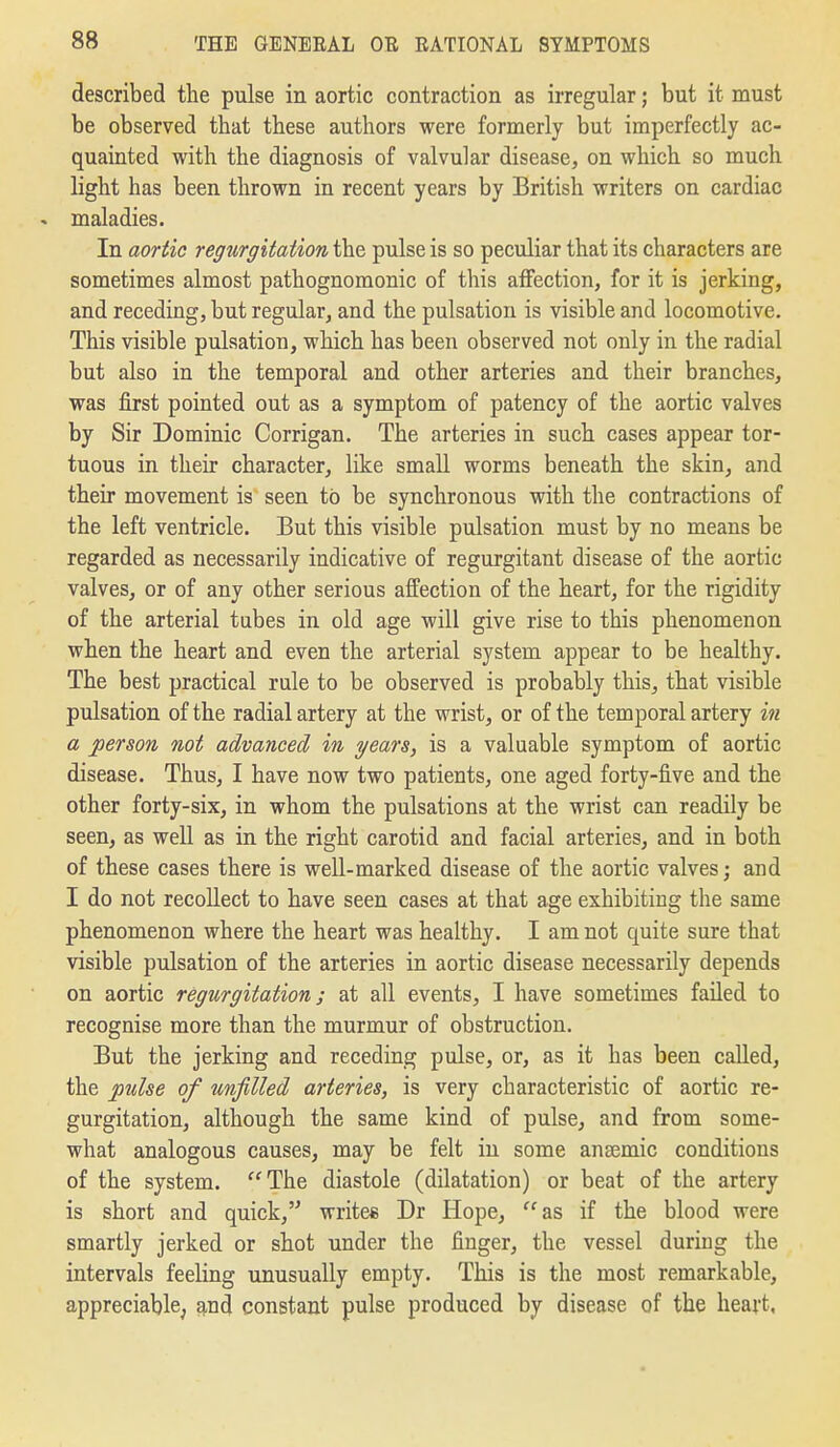 described the pulse in aortic contraction as irregular; but it must be observed that these authors were formerly but imperfectly ac- quainted with the diagnosis of valvular disease, on which so much light has been thrown in recent years by British writers on cardiac - maladies. In aortic regurgitation the pulse is so peculiar that its characters are sometimes almost pathognomonic of this affection, for it is jerking, and receding, but regular, and the pulsation is visible and locomotive. This visible pulsation, which has been observed not only in the radial but also in the temporal and other arteries and their branches, was first pointed out as a symptom of patency of the aortic valves by Sir Dominic Corrigan. The arteries in such cases appear tor- tuous in their character, like small worms beneath the skin, and their movement is seen to be synchronous with the contractions of the left ventricle. But this visible pulsation must by no means be regarded as necessarily indicative of regurgitant disease of the aortic valves, or of any other serious affection of the heart, for the rigidity of the arterial tubes in old age will give rise to this phenomenon when the heart and even the arterial system appear to be healthy. The best practical rule to be observed is probably this, that visible pulsation of the radial artery at the wrist, or of the temporal artery in a person not advanced in years, is a valuable symptom of aortic disease. Thus, I have now two patients, one aged forty-five and the other forty-six, in whom the pulsations at the wrist can readily be seen, as well as in the right carotid and facial arteries, and in both of these cases there is well-marked disease of the aortic valves; and I do not recollect to have seen cases at that age exhibiting the same phenomenon where the heart was healthy. I am not quite sure that visible pulsation of the arteries in aortic disease necessarily depends on aortic regurgitation; at all events, I have sometimes failed to recognise more than the murmur of obstruction. But the jerking and receding pulse, or, as it has been called, the pulse of unfilled arteries, is very characteristic of aortic re- gurgitation, although the same kind of pulse, and from some- what analogous causes, may be felt in some anaemic conditions of the system. The diastole (dilatation) or beat of the artery is short and quick, writee Dr Hope, as if the blood were smartly jerked or shot under the finger, the vessel during the intervals feeling unusually empty. This is the most remarkable, appreciable, and constant pulse produced by disease of the heart,