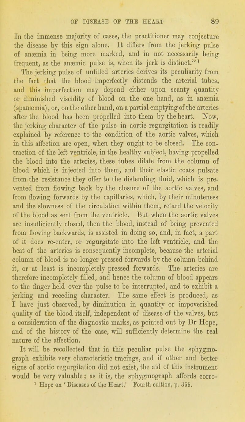In the immense majority of cases, the practitioner may conjecture the disease by this sign alone. It differs from the jerking pulse of anaemia in being more marked^ and in not necessarily being frequent, as the anaemic pulse is, when its jerk is distinct.'' ^ The jerking pulse of unfilled arteries derives its peculiarity from the fact that the blood imperfectly distends the arterial tubes, and this imperfection may depend either upon scanty quantity or diminished viscidity of blood on the one hand, as in anaemia (spanaemia), or, on the other hand, on a partial emptying of the arteries after the blood has been propelled into them by the heart. Now, the jerking character of the pulse in aortic regurgitation is readily explained by reference to the condition of the aortic valves, which in this affection are open, when they ought to be closed. The con- traction of the left ventricle, in the healthy subject, having propelled the blood into the arteries, these tubes dilate from the column of blood which is injected into them, and their elastic coats pulsate from the resistance they offer to the distending fluid, which is pre- vented from flowing back by the closure of the aortic valves, and from flowing forwards by the capillaries, which, by their minuteness and the slowness of the circulation within them, retard the velocity of the blood as sent from the ventricle. But when the aortic valves are insufficiently closed, then the blood, instead of being prevented from flowing backwards, is assisted in doing so, and, in fact, a part of it does re-enter, or regurgitate into the left ventricle, and the beat of the arteries is consequently incomplete, because the arterial column of blood is no longer pressed forwards by the column behind it, or at least is incompletely pressed forwards. The arteries are therefore incompletely filled, and hence the column of blood appears to the finger held over the pulse to be interrupted, and to exhibit a jerking and receding character. The same effect is produced, as I have just observed, by diminution in quantity or impoverished quality of the blood itself, independent of disease of the valves, but a consideration of the diagnostic marks, as pointed out by Dr Hope, and of the history of the case, will sufficiently determine the real nature of the affection. It will be recollected that in this peculiar pulse the sphygmo- graph exhibits very characteristic tracings, and if other and better signs of aortic regurgitation did not exist, the aid of this instrument would be very valuable; as it is, the sphygmograph affords corro- ' Hope on ' Diseases of the Heart.' Fourth edition, p. 355.