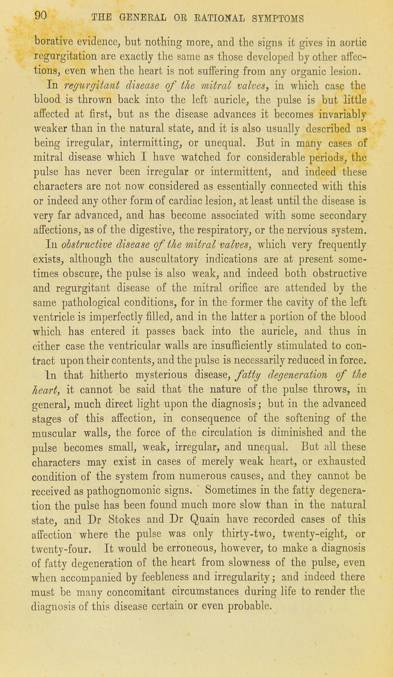 borative evidence, but nothing more, and the signs it gives in aortic regurgitation are exactly the same as those developed by other alfec- tions, even when the heart is not suffering from any organic lesion. In regurgitant disease of the mitral valves^ in which case the blood is thrown back into the left auricle, the pulse is but little affected at first, but as the disease advances it becomes invariably weaker than in the natural state, and it is also usually described as being irregular, intermitting, or unequal. But in many cases of mitral disease which I have watched for considerable periods, the pulse has never been irregular or intermittent, and indeed these characters are not now considered as essentially connected with this or indeed any other form of cardiac lesion, at least until the disease is very far advanced, and has become associated with some secondary affections, as of the digestive, the respiratory, or the nervious system. In obstructive disease of the mitral valves, which very frequently exists, although the auscultatory indications are at present some- times obscure, the pulse is also weak, and indeed both obstructive and regurgitant disease of the mitral orifice are attended by the same pathological conditions, for in the former the cavity of the left ventricle is imperfectly filled, and in the latter a portion of the blood which has entered it passes back into the auricle, and thus in either case the ventricular walls are insufficiently stimulated to con- tract upon their contents, and the pulse is necessarily reduced in force. In that hitherto mysterious disease, fatty degeneration of the heart, it cannot be said that the nature of the pulse throws, in general, much direct light upon the diagnosis; but in the advanced stages of this affection, in consequence of the softening of the muscular walls, the force of the circulation is diminished and the pulse becomes small, weak, irregular, and unequal. But all these characters may exist in cases of merely weak heart, or exhausted condition of the system from numerous causes, and they cannot be received as pathognomonic signs. Sometimes in the fatty degenera- tion the pulse has been found much more slow than in the natural state, and Dr Stokes and Dr Quain have recorded cases of this affection where the pulse was only thirty-two, twenty-eight, or twenty-four. It would be erroneous, however, to make a diagnosis of fatty degeneration of the heart from slowness of the pulse, even when accompanied by feebleness and irregularity; and indeed there must be many concomitant circumstances during life to render the diagnosis of this disease certain or even probable.