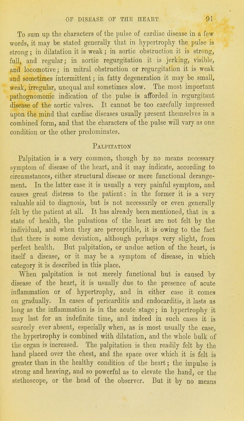 To sum up the characters of the pulse of cardiac disease in a few words, it may be stated generally that in hypertrophy the pulse is strong; in dilatation it is weak; in aortic obstruction it is strong, full, and regular; in aortic regurgitation it is jerking, visible, and locomotive; in mitral obstruction or regurgitation it is weak and sometimes intermittent; in fatty degeneration it may be small, weak, irregular, unequal and sometimes slow. The most important pathognomonic indication of the pulse is afforded in regurgitant disease of the aortic valves. It cannot be too carefully impressed upon the mind that cardiac diseases usually present themselves in a combined form, and that the characters of the pulse will vary as one condition or the other predominates. Palpitation Palpitation is a very common, though by no means necessary symptom of disease of the heart, and it may indicate, according to circumstances, either structural disease or mere functional derange- ment. In the latter case it is usually a very painful symptom, and causes great distress to the patient: in the former it is a very valuable aid to diagnosis, but is not necessarily or even generally felt by the patient at all. It has already been mentioned, that in a state of health, the pulsations of the heart are not felt by the individual, and when they are perceptible, it is owing to the fact that there is some deviation, although perhaps very slight, from perfect health. But palpitation, or undue action of the heart, is itself a disease, or it may be a symptom of disease, in which category it is described in this place. When palpitation is not merely functional but is caused by disease of the heart, it is usually due to the presence of acute inflammation or of hypertrophy, and in either case it comes on gradually. In cases of pericarditis and endocarditis, it lasts as long as the inflammation is in the acute stage; in hypertrophy it may last for an indefinite time, and indeed in such cases it is scarcely ever absent, especially when, as is most usually the case, the hypertrophy is combined with dilatation, and the whole bulk of the organ is increased. The palpitation is then readily felt by the hand placed over the chest, and the space over which it is felt is greater than in the healthy condition of the heart; the impulse is strong and heaving, and so powerfnl as to elevate the hand, or the stethoscope, or the head of the observer. But it by no means