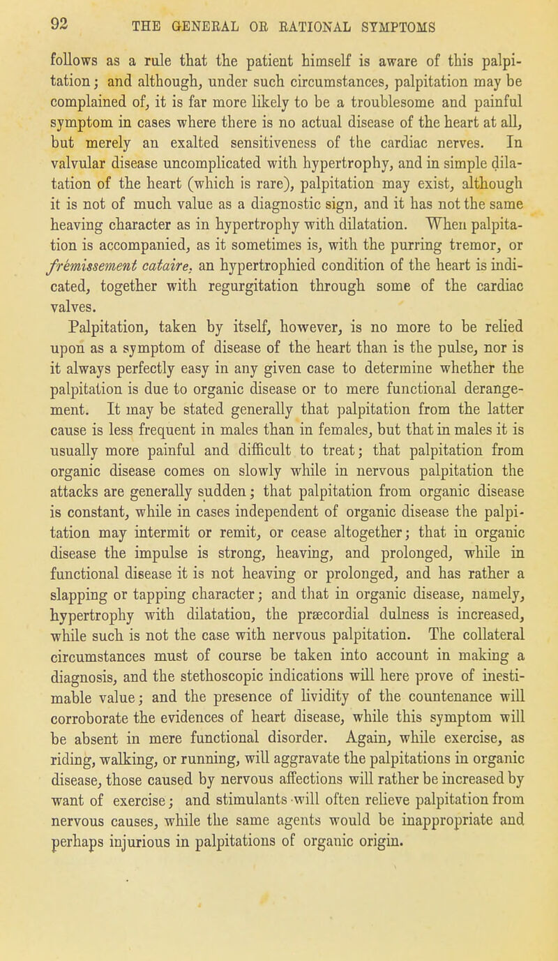 follows as a rule that the patient himself is aware of this palpi- tation ; and although, under such circumstances, palpitation may be complained of, it is far more likely to be a troublesome and painful symptom in cases where there is no actual disease of the heart at aU, but merely an exalted sensitiveness of the cardiac nerves. In valvular disease uncomplicated with hypertrophy, and in simple dila- tation of the heart (which is rare), palpitation may exist, although it is not of much value as a diagnostic sign, and it has not the same heaving character as in hypertrophy with dilatation. When palpita- tion is accompanied, as it sometimes is, with the purring tremor, or fremissement cataire. an hypertrophied condition of the heart is indi- cated, together with regurgitation through some of the cardiac valves. Palpitation, taken by itself, hovi^ever, is no more to be relied upon as a symptom of disease of the heart than is the pulse, nor is it always perfectly easy in any given case to determine whether the palpitation is due to organic disease or to mere functional derange- ment. It may be stated generally that palpitation from the latter cause is less frequent in males than in females, but that in males it is usually more painful and difficult to treat; that palpitation from organic disease comes on slowly while in nervous palpitation the attacks are generally sudden; that palpitation from organic disease is constant, while in cases independent of organic disease the palpi- tation may intermit or remit, or cease altogether; that in organic disease the impulse is strong, heaving, and prolonged, while in functional disease it is not heaving or prolonged, and has rather a slapping or tapping character; and that in organic disease, namely, hypertrophy with dilatation, the praecordial dulness is increased, while such is not the case with nervous palpitation. The collateral circumstances must of course be taken into account in making a diagnosis, and the stethoscopic indications will here prove of inesti- mable value; and the presence of lividity of the countenance will corroborate the evidences of heart disease, while this symptom will be absent in mere functional disorder. Again, while exercise, as riding, walking, or running, will aggravate the palpitations in organic disease, those caused by nervous affections will rather be increased by want of exercise; and stimulants will often relieve palpitation from nervous causes, while the same agents would be inappropriate and perhaps injurious in palpitations of organic origin.