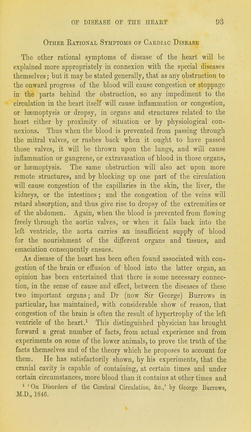 Other Eational Symptoms of Cardiac Disease The other rational symptoms of disease of the heart will be explained more appropriately in connexion with the special diseases themselves; but it may be stated generally^ that as any obstruction to the onward progress of the blood will cause congestion or stoppage in the parts behind the obstruction, so any impediment to the circulation in the heart itself will cause inflammation or congestion, or hsemoptysis or dropsy, in organs and structures related to the heart either by proximity of situation or by physiological con- nexions. Thus when the blood is prevented from passing through the mitral valves, or rushes back when it ought to have passed those valves, it wiU be thrown upon the lungs, and will cause inflammation or gangrene, or extravasation of blood in those organs, or haemoptysis. The same obstruction will also act upon more remote structures, and by blocking up one part of the circulation will cause congestion of the capillaries in the skin, the liver, the kidneys, or the intestines; and the congestion of the veins will retard absorption, and thus give rise to dropsy of the extremities or of the abdomen. Again, when the blood is prevented from flowing freely through the aortic valves, or when it falls back into the left ventricle, the aorta carries an insufficient supply of blood for the nourishment of the different organs and tissues, and emaciation consequently ensues. As disease of the heart has been often found associated with con- gestion of the brain or effusion of blood into the latter organ, an opinion has been entertained that there is some necessary connec- tion, in the sense of cause and effect, between the diseases of these two important organs; and Dr (now Sir George) Burrows in particular, has maintained, with considerable show of reason, that congestion of the brain is often the result of hypertrophy of the left ventricle of the heart.'^ This distinguished physician has brought forward a great number of facts, from actual experience and from experiments on some of the lower animals, to prove the truth of the facts themselves and of the theory which he proposes to account for them. He has satisfactorily shown, by his experiments, that the cranial cavity is capable of containing, at certain times and under certain circumstances, more blood than it contains at other times and ' 'On Disorders of the Cerebral Circulation, &c.,' by George Burrows, M.D., 1846.