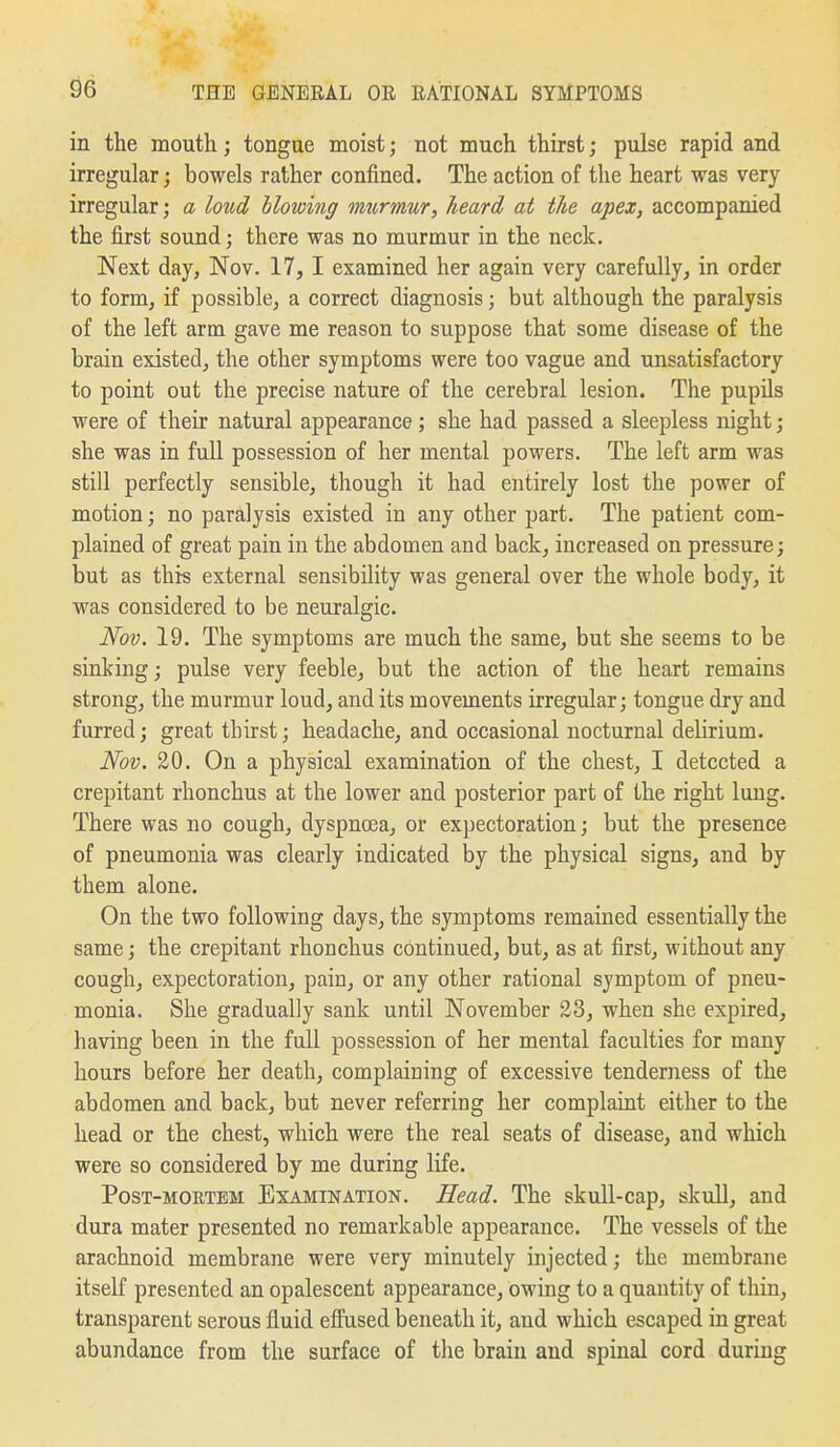 in the mouth; tongue moist; not much thirst; pulse rapid and irregular; bowels rather confined. The action of the heart was very irregular; a loud Mowing imtrmur, heard at the apex, accompanied the first sound; there was no murmur in the neck. Next day, Nov. 17, I examined her again very carefully, in order to form, if possible, a correct diagnosis; but although the paralysis of the left arm gave me reason to suppose that some disease of the brain existed, the other symptoms were too vague and unsatisfactory to point out the precise nature of the cerebral lesion. The pupils were of their natural appearance; she had passed a sleepless night; she was in full possession of her mental powers. The left arm was still perfectly sensible, though it had entirely lost the power of motion; no paralysis existed in any other part. The patient com- plained of great pain in the abdomen and back, increased on pressure; but as this external sensibility was general over the whole body, it was considered to be neuralgic. Nov. 19. The symptoms are much the same, but she seems to be sinking; pulse very feeble, but the action of the heart remains strong, the murmur loud, and its movements irregular; tongue dry and furred; great thirst; headache, and occasional nocturnal delirium. Nov. 20. On a physical examination of the chest, I detected a crepitant rhonchus at the lower and posterior part of the right lung. There was no cough, dyspnoea, or expectoration; but the presence of pneumonia was clearly indicated by the physical signs, and by them alone. On the two following days, the symptoms remained essentially the same; the crepitant rhonchus continued, but, as at first, without any cough, expectoration, pain, or any other rational symptom of pneu- monia. She gradually sank until November 23, when she expired, having been in the full possession of her mental faculties for many hours before her death, complaining of excessive tenderness of the abdomen and back, but never referring her complaint either to the head or the chest, which were the real seats of disease, and which were so considered by me during life. Post-mortem Examination. Head. The skull-cap, skull, and dura mater presented no remarkable appearance. The vessels of the arachnoid membrane were very minutely injected; the membrane itself presented an opalescent appearance, owing to a quantity of thin, transparent serous fluid efiused beneath it, and which escaped in great abundance from the surface of tlie brain and spinal cord during