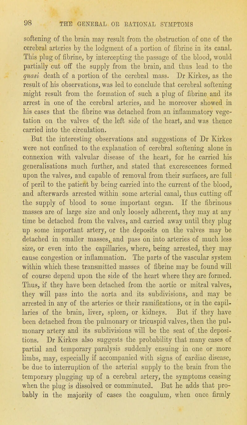 softening of the brain may result from the obstruction of one of the cerebral arteries by the lodgment of a portion of fibrine in its canal. This plug of fibrine^ by intercepting the passage of the blood, would partially cut off the supply from the brain, and thus lead to the quasi death of a portion of the cerebral mass. Dr Kirkes, as the result of his observations, was led to conclude that cerebral softening might result from the formation of such a plug of fibrine and its arrest in one of the cerebral arteries, and he moreover showed in his cases that the fibrine was detached from an inflammatory vege- tation on the valves of the left side of the heart, and was thence carried into the circulation. But the interesting observations and suggestions of Dr Kirkes were not confined to the explanation of cerebral softening alone in connexion with valvular disease of the heart, for he carried his generalisations much further, and stated that excrescences formed upon the valves, and capable of removal from their surfaces, are full of peril to the patient by being carried into the current of the blood, and afterwards arrested within some arterial canal, thus cutting off the supply of blood to some important organ. If the fibrinous masses are of large size and only loosely adherent, they may at any time be detached from the valves, and carried away until they plug up some important artery, or the deposits on the valves may be detached in smaller masses,, and pass on into arteries of much less size, or even into the capillaries, where, being arrested, they may cause congestion or inflammation. The parts of the vascular system within which these transmitted masses of fibrine may be found will of course depend upon the side of the heart where they are formed. Thus, if they have been detached from the aortic or mitral valves, they will pass into the aorta and its subdivisions, and may be arrested in any of the arteries or their ramifications, or in the capil- laries of the brain, liver, spleen^ or kidneys. But if they have been detached from the pulmonary or tricuspid valves, then the pul- monary artery and its subdivisions will be the seat of the deposi- tions, Dr Kirkes also suggests the probability that many cases of partial and temporary paralysis suddenly ensuing in one or more limbs, may, especially if accompanied with signs of cardiac disease, be due to interruption of the arterial supply to the brain from the temporary plugging up of a cerebral artery, the symptoms ceasing when the plug is dissolved or comminuted. But he adds that pro- bably in the majority of cases the coagulum, when once firmly