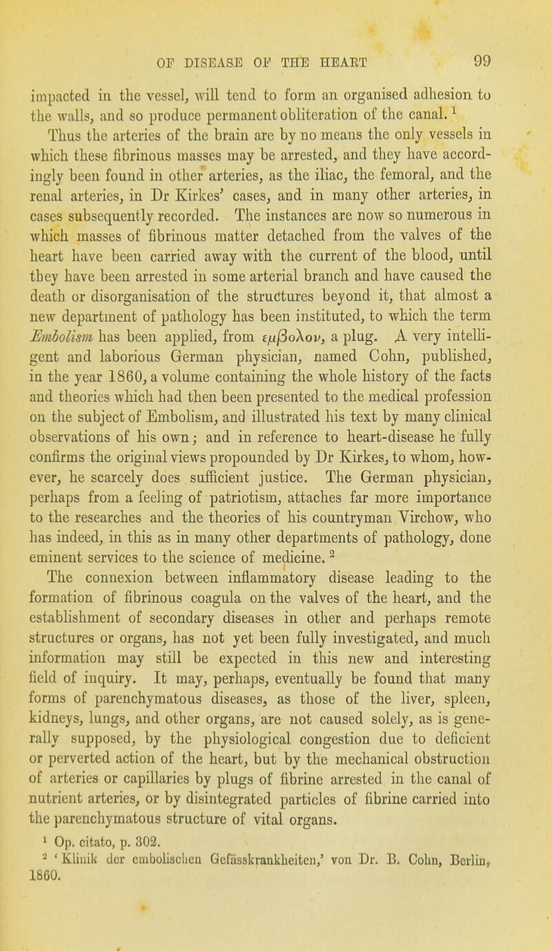 impacted in the vessel^ will tend to form an organised adhesion to the walls, and so produce permanent obliteration of the canal. ^ Thus the arteries of the brain are by no means the only vessels in which these fibrinous masses may be arrested, and they have accord- ingly been found in other arteries, as the iliac, the femoral, and the renal arteries, in Dr Kirkes' cases, and in many other arteries, in cases subsequently recorded. The instances are now so numerous in which masses of fibrinous matter detached from the valves of the heart have been carried away with the current of the blood, until they have been arrested in some arterial branch and have caused the death or disorganisation of the structures beyond it, that almost a new department of pathology has been instituted, to which the term Embolism has been applied, from efif3oXov, a plug. A very intelli- gent and laborious German physician, named Cohn, published, in the year 1860, a volume containing the whole history of the facts and theories which had then been presented to the medical profession on the subject of Embolism, and illustrated his text by many clinical observations of his own; and in reference to heart-disease he fully confirms the original views propounded by Dr Kirkes, to whom, how- ever, he scarcely does sufficient justice. The German physician, perhaps from a feeling of patriotism, attaches far more importance to the researches and the theories of his countryman Virchow, who has indeed, in this as in many other departments of pathology, done eminent services to the science of medicine. ^ The connexion between inflammatory disease leading to the formation of fibrinous coagula on the valves of the heart, and the estabhshment of secondary diseases in other and perhaps remote structures or organs, has not yet been fully investigated, and much information may still be expected in this new and interesting field of inquiry. It may, perhaps, eventually be found that many forms of parenchymatous diseases, as those of the liver, spleen, kidneys, lungs, and other organs, are not caused solely, as is gene- rally supposed, by the physiological congestion due to deficient or perverted action of the heart, but by the mechanical obstruction of arteries or capillaries by plugs of fibrine arrested in the canal of nutrient arteries, or by disintegrated particles of fibrine carried into the parenchymatous structure of vital organs. 1 Op. citato, p. 302. - ' Kliuik dcr cmbolisclicu Gefasskrankbeiten,' vou Dr. B. Cohn, Berlin, 1860.