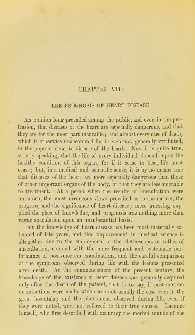 THE PROGNOSIS OF HEART DISEASE An opinion long prevailed among the public, and even in tlie pro- fession, that diseases of the heart are especially dangerous, and that they are for the most part incurable; and almost every case of death, which is otherwise unaccounted for, is even now generally attributed, in the popular view, to disease of the heart. Now it is quite true, strictly speaking, that the life of every individual depends upon the healthy condition of this organ, for if it cease to beat, life must cease; but, in a medical and scientific sense, it is by no means true that diseases of the heart are more especially dangerous than those of other important organs of the body, or that they are less amenable to treatment. At a period when the results of auscultation were unknown, the most erroneous views prevailed as to the nature, the progress, and the significance of heart disease; mere guessing sup- plied the place of knowledge, and prognosis was nothing more than vague speculation upon an unsubstantial basis. But the knowledge of heart disease has been most materially ex- tended of late years, and this improvement in medical science is altogether due to the employment of the stethoscope, or rather of auscultation, coupled with the more frequent and systematic per- formance of post-mortem examinations, and the careful comparison of the symptoms observed during life with the lesions presented after death. At the commencement of the present century, the knowledge of the existence of heart disease was generally acquired only after the death of the patient, that is to say, if post-mortem examinations were made, which was not usually the case even in the great hospitals; and the phenomena observed during life, even if they were noted, were not referred to their true causes. Laennec himself, who first described with accuracy the morbid sounds of the