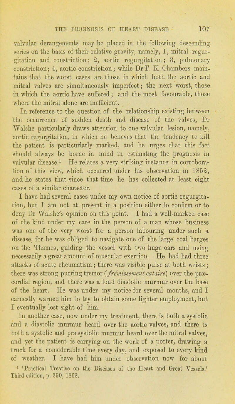 valvular derangements may be placed in the following descending series on the basis of their relative gravity^ namely, 1, mitral regur- gitation and constriction; 2, aortic regurgitation; 3, pulmonary constriction; 4, aortic constriction; while DrT. K.Chambers main- tains that the worst cases are those in which both the aortic and mitral valves are simultaneously imperfect; the next worst, those in which the aortic have suffered; and the most favourable, those where the mitral alone are inefficient. In reference to the question of the relationship existing between the occurrence of sudden death and disease of the valves, Dr Walshe particularly draws attention to one valvular lesion, namely, aortic regurgitation, in which he believes that the tendency to kill the patient is particurlarly marked, and he urges that this fact should always be borne in mind in estimating the prognosis in valvular disease.^ He relates a very striking instance in corrobora- tion of this view, which occurred under his observation in 1852, and he states that since that time he has collected at least eight cases of a similar character. I have had several cases under my own notice of aortic regurgita- tion, but I am not at present in a position either to confirm or to deny Dr Walshe's opinion on this point. I had a well-marked case of the kind under my care in the person of a man whose business was one of the very worst for a person labouring under such a disease, for he was obliged to navigate one of the large coal barges on the Thames, guiding the vessel with two huge oars and using necessarily a great amount of muscular exertion. He had had three attacks of acute rheumatism; there was visible pulse at both wrists; there was strong purring tremor (fremissement cataire) over the prse- cordial region, and there was a loud diastolic murmur over the base of the heart. He was under my notice for several months, and I earnestly warned him to try to obtain some lighter employment, but I eventually lost sight of him. In another case, now under my treatment, there is both a systolic and a diastolic murmur heard over the aortic valves, and there is both a systolic and prsesystolic murmur heard over the mitral valves, and yet the patient is carrying on the work of a porter, drawing a truck for a considerable time every day, and exposed to every kind of weather. I have had him under observation now for about ' 'Practical Treatise on the Diseases of the Heart and Great Vessels.' Third edition, p. 390, 18G2.