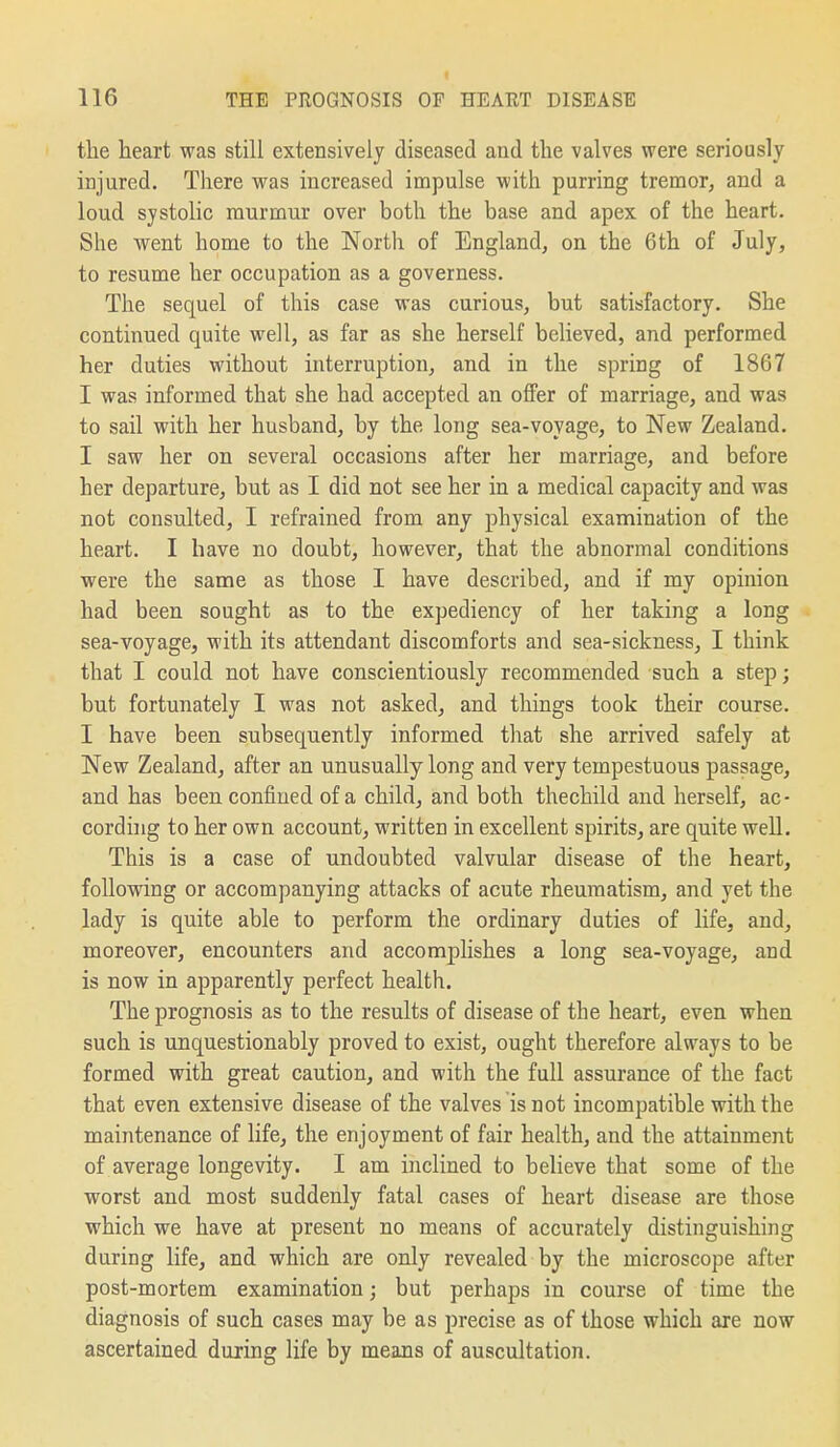 the heart was still extensively diseased and the valves were seriously injured. There was increased impulse with purring tremor, and a loud systolic murmur over both the base and apex of the heart. She went home to the North of England, on the 6th of July, to resume her occupation as a governess. The sequel of this case was curious, but satisfactory. She continued quite well, as far as she herself believed, and performed her duties without interruption, and in the spring of 1867 I was informed that she had accepted an offer of marriage, and was to sail with her husband, by the long sea-voyage, to New Zealand. I saw her on several occasions after her marriage, and before her departure, but as I did not see her in a medical capacity and was not consulted, I refrained from any physical examination of the heart. I have no doubt, however, that the abnormal conditions were the same as those I have described, and if my opinion had been sought as to the expediency of her taking a long sea-voyage, with its attendant discomforts and sea-sickness, I think that I could not have conscientiously recommended such a step; but fortunately I was not asked, and things took their course. I have been subsequently informed that she arrived safely at New Zealand, after an unusually long and very tempestuous passage, and has been confined of a child, and both thechild and herself, ac- cording to her own account, written in excellent spirits, are quite well. This is a case of undoubted valvular disease of the heart, following or accompanying attacks of acute rheumatism, and yet the lady is quite able to perform the ordinary duties of life, and, moreover, encounters and accomplishes a long sea-voyage, and is now in apparently perfect health. The prognosis as to the results of disease of the heart, even when such is unquestionably proved to exist, ought therefore always to be formed with great caution, and with the full assurance of the fact that even extensive disease of the valves is not incompatible with the maintenance of life^ the enjoyment of fair health, and the attainment of average longevity. I am inclined to believe that some of the worst and most suddenly fatal cases of heart disease are those which we have at present no means of accurately distinguishing during life, and which are only revealed by the microscope after post-mortem examination; but perhaps in course of time the diagnosis of such cases may be as precise as of those which are now ascertained during life by means of auscultation.