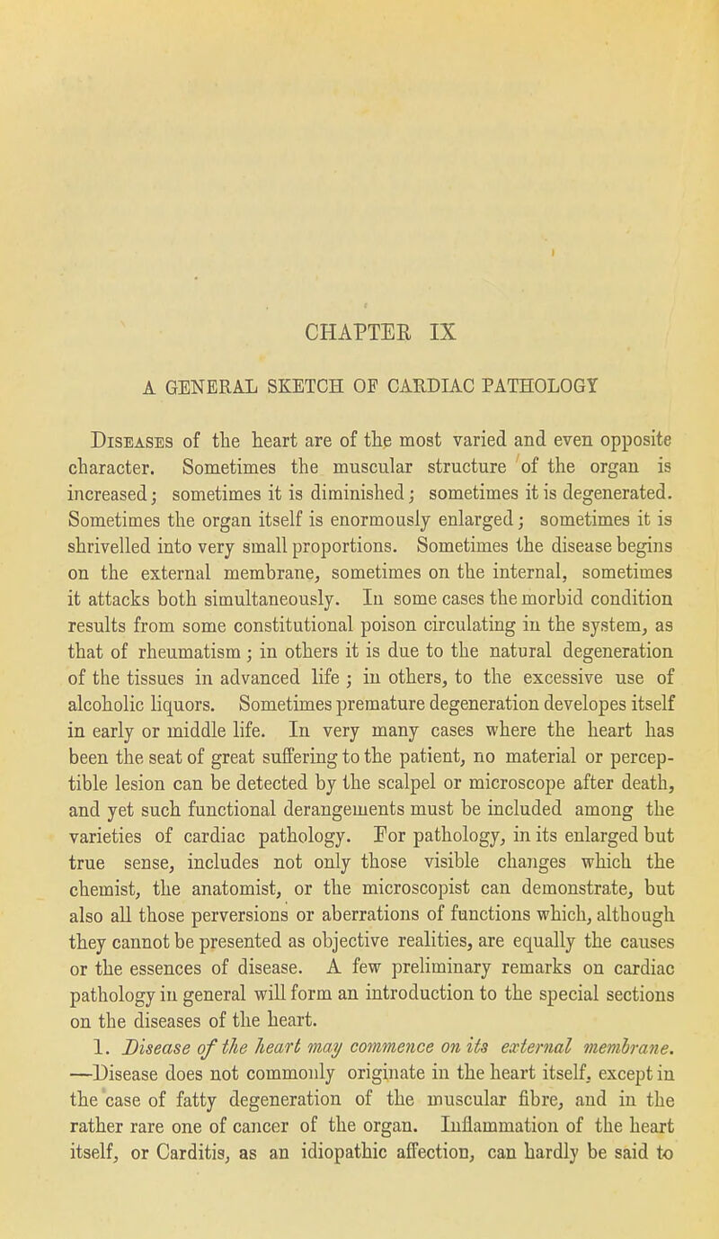 A GENERAL SKETCH OF CARDIAC PATHOLOGY Diseases of the heart are of the most varied and even opposite character. Sometimes the muscular structure of the organ is increased; sometimes it is diminished; sometimes it is degenerated. Sometimes the organ itself is enormously enlarged; sometimes it is shrivelled into very small proportions. Sometimes the disease begins on the external membrane, sometimes on the internal, sometimes it attacks both simultaneously. In some cases the morbid condition results from some constitutional poison circulating in the system, as that of rheumatism ; in others it is due to the natural degeneration of the tissues in advanced life ; in others, to the excessive use of alcoholic liquors. Sometimes premature degeneration developes itself in early or middle life. In very many cases where the heart has been the seat of great suffering to the patient, no material or percep- tible lesion can be detected by the scalpel or microscope after death, and yet such functional derangements must be included among the varieties of cardiac pathology. For pathology, in its enlarged but true sense, includes not only those visible changes which the chemist, the anatomist, or the microscopist can demonstrate, but also aU those perversions or aberrations of functions which, although they cannot be presented as objective realities, are equally the causes or the essences of disease. A few preliminary remarks on cardiac pathology in general will form an introduction to the special sections on the diseases of the heart. 1. Disease of the heart may commence on its external mevibrane. —Disease does not commonly originate in the heart itself, except in the case of fatty degeneration of the muscular fibre, and in the rather rare one of cancer of the organ. Inflammation of the heart itself, or Carditis, as an idiopathic affection, can hardly be said to