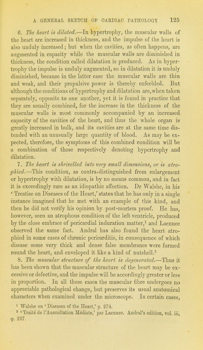 6. The heart is dilated.—In hypertrophy, the muscular walls of the heart are increased in thickness^ and the impulse of the heart is also unduly increased; but when the cavities, as often happens, are augmented in capacity while the muscular walls are diminished in thickness, the condition called dilatation is produced. As in hyper- trophy the impulse is unduly augmented, so in dilatation it is unduly diminished, because in the latter case the muscular walls are thin and weak, and their propulsive power is thereby enfeebled. But although the conditions of hypertrophy and dilatation are, when taken separately, opposite to one another, yet it is found in practice that they are usually combined, for the increase in the thickness of the muscular walls is most commonly accompanied by an increased capacity of the cavities of the heart, and thus the whole organ is greatly increased in bulk, and its cavities are at the same time dis- tended with an unusually large quantity of blood. As may be ex- pected, therefore, the symptoms of this combined condition will be a combination of those respectively denoting hypertrophy and dilatation. 7. The heart is shrivelled into very small dimensions, or is atro- phied.—This condition, as contra-distinguished from enlargement or hypertrophy with dilatation, is by no means common, and in fact it is exceedingly rare as an idiopathic affection. Dr Walshe, in his * Treatise on Diseases of the Heart,' states that he has only in a single instance imagined that he met with an example of this kind, and then he did not verify his opinion by post-mortem proof. He has, however, seen an atrophous condition of the left ventricle, produced by the close embrace of pericardial induration matter,^ and Laennec observed the same fact. Andral has also found the heart atro- phied in some cases of chronic pericarditis, in consequence of which disease some very thick and dense false membranes were formed round the heart, and enveloped it like a kind of nutshell.^ 8. The muscular structure of the heart is degenerated.—Thus it has been shown that the muscular structure of the heart may be ex- cessive or defective, and the impulse will be accordingly greater or less in proportion. In all these cases the muscular fibre undergoes no appreciable pathological change, but preserves its usual anatomical characters when examined under the microscope. In certain cases, ' Walshe on ' Diseases of the Heart/ p. 274. * ' Traits de 1'Auscultation Mediate,' par Laennec. Andral's edition, vol. iii, .p. 227.