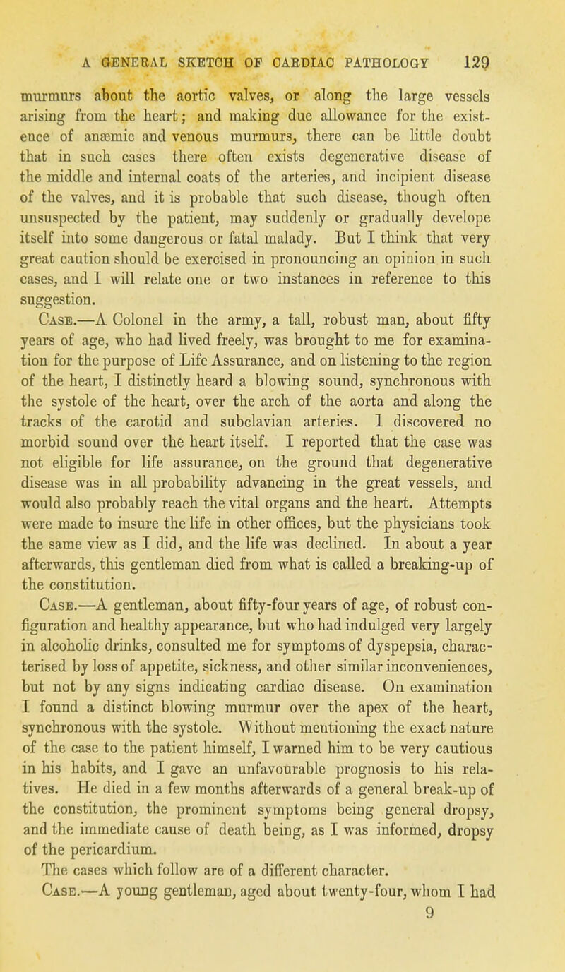 murmurs about the aortic valves, or along the large vessels arising from the heart; and making due allowance for the exist- ence of ansemic and venous murmurs, there can be little doubt that in such cases there often exists degenerative disease of the middle and internal coats of the arteries, and incipient disease of the valves, and it is probable that such disease, tiiough often unsuspected by the patient, may suddenly or gradually develope itself into some dangerous or fatal malady. But I think that very great caution should be exercised in pronouncing an opinion in such cases, and I will relate one or two instances in reference to this suggestion. Case.—A Colonel in the army, a tall, robust man, about fifty years of age, who had lived freely, was brought to me for examina- tion for the purpose of Life Assurance, and on listening to the region of the heart, I distinctly heard a blowing sound, synchronous with the systole of the heart, over the arch of the aorta and along the tracks of the carotid and subclavian arteries. 1 discovered no morbid sound over the heart itself. I reported that the case was not eligible for life assurance, on the ground that degenerative disease was in all probability advancing in the great vessels, and would also probably reach the vital organs and the heart. Attempts were made to insure the life in other offices, but the physicians took the same view as I did, and the life was declined. In about a year afterwards, this gentleman died from what is called a breaking-up of the constitution. Case.—A gentleman, about fifty-four years of age, of robust con- figuration and healthy appearance, but who had indulged very largely in alcoholic drinks, consulted me for symptoms of dyspepsia, charac- terised by loss of appetite, sickness, and other similar inconveniences, but not by any signs indicating cardiac disease. On examination I found a distinct blowing murmur over the apex of the heart, synchronous with the systole. Without mentioning the exact nature of the case to the patient himself, I warned him to be very cautious in his habits, and I gave an unfavourable prognosis to his rela- tives. He died in a few months afterwards of a general break-up of the constitution, the prominent symptoms being general dropsy, and the immediate cause of death being, as I was informed, dropsy of the pericardium. The cases which follow are of a difTerent character. Case.—A young gentleman, aged about twenty-four, whom T had 9