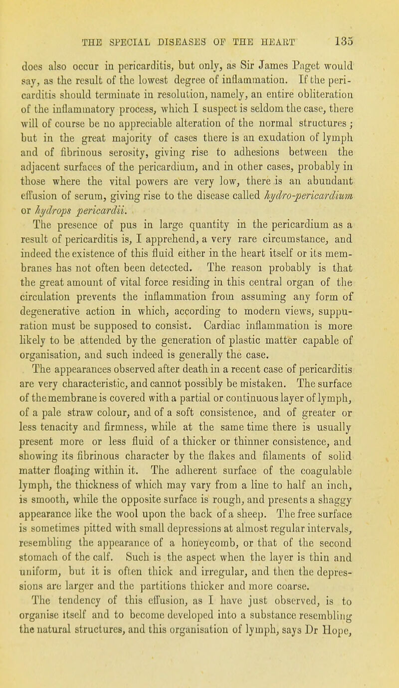 does also occur in pericarditis, but only, as Sir James Paget would say, as the result of the lowest degree of iaflaminatioa. If the peri- carditis should terminate in resolution, namely, an entire obliteration of the inflammatory process, which I suspect is seldom the case, there will of course be no appreciable alteration of the normal structures ; but in the great majority of cases there is an exudation of lymph and of fibrinous serosity, giving rise to adhesions between the adjacent surfaces of the pericardium, and in other cases, probably in those where the vital powers are very low, there is an abundant effusion of serum, giving rise to the disease called hi/dro-jjericardimn or hydrops pericardii. The presence of pus in large quantity in the pericardium as a result of pericarditis is, I apprehend, a very rare circumstance^ and indeed the existence of this fluid either in the heart itself or its mem- branes has not often been detected. The reason probably is that the great amount of vital force residing in this central organ of the circulation prevents the inflammation from assuming any form of degenerative action in which, according to modern views, suppu- ration must be supposed to consist. Cardiac inflammation is more likely to be attended by the generation of plastic matter capable of organisation, and such indeed is generally the case. The appearances observed after death in a recent case of pericarditis are very characteristic, and cannot possibly be mistaken. The surface of the membrane is covered with a partial or continuous layer of lymph, of a pale straw colour, and of a soft consistence, and of greater or less tenacity and firmness, while at the same time there is usually present more or less fluid of a thicker or thinner consistence, and showing its fibrinous character by the flakes and filaments of solid matter floating within it. The adherent surface of the coagulable lymph, the thickness of which may vary from a line to half an inch, is smooth, while the opposite surface is rough, and presents a shaggy appearance like the wool upon the back of a sheep. The free surface is sometimes pitted with small depressions at almost regular intervals, resembling the appearance of a honeycomb, or that of the second stomach of the calf. Such is the aspect when the layer is thin and uniform, but it is often thick and irregular, and then the depres- sions are larger and the partitions thicker and more coarse. The tendency of this efiusion, as I have just observed, is to organise itself and to become developed into a substance resembling the natural structures, and this organisation of lymph, says Dr Hope,