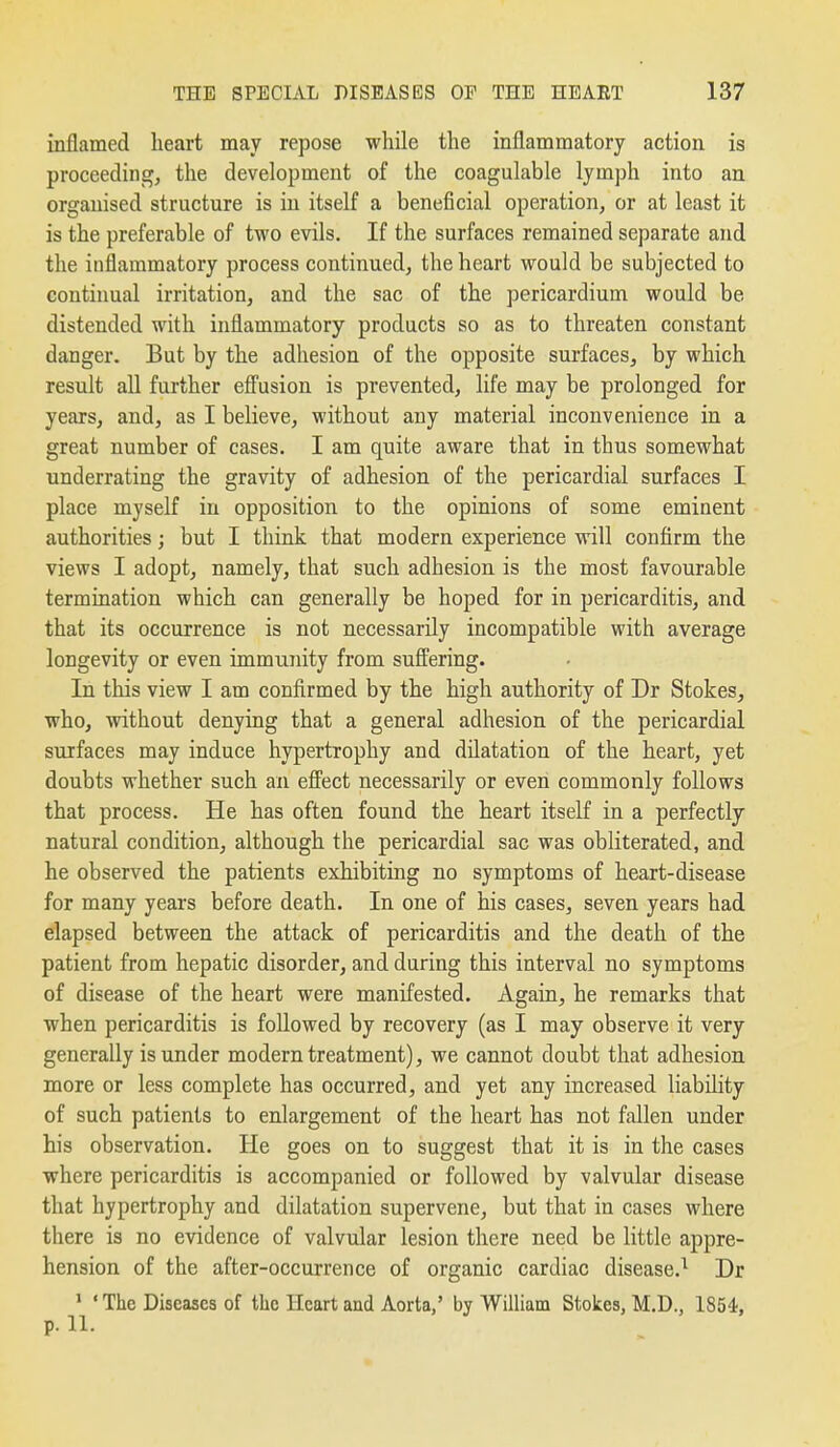 inflamed heart may repose while the inflammatory action is proceedings the development of the coagulable lymph into an organised structure is in itself a beneficial operation, or at least it is the preferable of two evils. If the surfaces remained separate and the inflammatory process continued, the heart would be subjected to continual irritation, and the sac of the pericardium would be distended with inflammatory products so as to threaten constant danger. But by the adhesion of the opposite surfaces, by which result aU further efi'usion is prevented, life may be prolonged for years, and, as I believe, without any material inconvenience in a great number of cases. I am quite aware that in thus somewhat underrating the gravity of adhesion of the pericardial surfaces I place myself in opposition to the opinions of some eminent authorities; but I think that modern experience will confirm the views I adopt, namely, that such adhesion is the most favourable termination which can generally be hoped for in pericarditis, and that its occurrence is not necessarily incompatible with average longevity or even immunity from suffering. In this view I am confirmed by the high authority of Dr Stokes, who, without denying that a general adhesion of the pericardial surfaces may induce hypertrophy and dilatation of the heart, yet doubts whether such an effect necessarily or even commonly follows that process. He has often found the heart itself in a perfectly natural condition, although the pericardial sac was obliterated, and he observed the patients exhibiting no symptoms of heart-disease for many years before death. In one of his cases, seven years had elapsed between the attack of pericarditis and the death of the patient from hepatic disorder, and during this interval no symptoms of disease of the heart were manifested. Again, he remarks that when pericarditis is followed by recovery (as I may observe it very generally is under modern treatment), we cannot doubt that adhesion more or less complete has occurred, and yet any increased liability of such patients to enlargement of the heart has not fallen under his observation. He goes on to suggest that it is in the cases where pericarditis is accompanied or followed by valvular disease that hypertrophy and dilatation supervene, but that in cases where there is no evidence of valvular lesion there need be little appre- hension of the after-occurrence of organic cardiac disease.^ Dr ' ' The Diseases of the Heart and Aorta,' by William Stokes, M.D., 1854, p. 11.