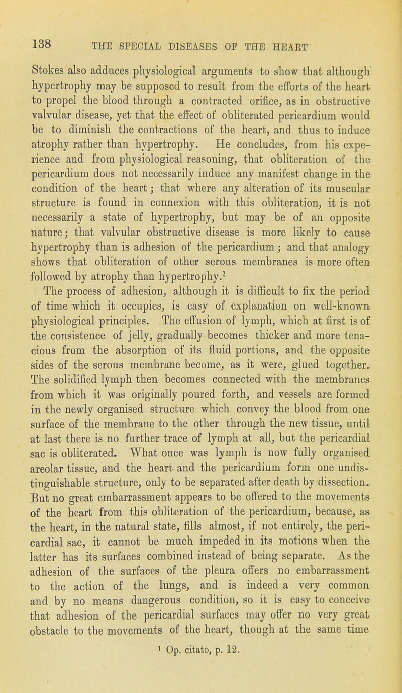 Stokes also adduces physiological arguments to show that although hypertrophy may be supposed to result from the efforts of the heart to propel the blood through a contracted orifice, as in obstructive valvular disease, yet that the efi'ect of obhterated pericardium would be to diminish the contractions of the heart, and thus to induce atrophy rather than hypertrophy. He concludes, from his expe- rience and from physiological reasoning, that obliteration of the pericardium does not necessarily induce any manifest change in the condition of the heart; that where any alteration of its muscular structure is found in connexion with this obliteration, it is not necessarily a state of hypertrophy, but may be of an opposite nature; that valvular obstructive disease is more likely to cause hypertrophy than is adhesion of the pericardium; and that analogy shows that obliteration of other serous membranes is more often followed by atrophy than hypertrophy.- The process of adhesion, although it is difficult to fix the period of time which it occupies, is easy of explanation on well-known physiological principles. The effusion of lymph, which at first is of the consistence of jelly, gradually becomes thicker and more tena- cious from the absorption of its fluid portions, and the opposite sides of the serous membrane become, as it were, glued together. The solidified lymph then becomes connected with the membranes from which it was originally poured forth, and vessels are formed in the newly organised structure which convey the blood from one surface of the membrane to the other through the new tissue, until at last there is no further trace of lymph at all, but the pericardial sac is obliterated- What once was lymph is now fully organised areolar tissue, and the heart and the pericardium form one undis- tinguishable structure, only to be separated after death by dissection. But no great embarrassment appears to be ofi'ered to the movements of the heart from this obliteration of the pericardium, because, as the heart, in the natural state, fills almost, if not entirely, the peri- cardial sac, it cannot be much impeded in its motions when the latter has its surfaces combined instead of being separate. As the adhesion of the surfaces of the pleura offers no embarrassment to the action of the lungs, and is indeed a very common and by no means dangerous condition, so it is easy to conceive that adhesion of the pericardial surfaces may offer no very great obstacle to the movements of the heart, though at the same time ' Op. citato, p. 12.