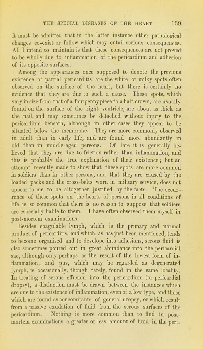 it nnist be admitted that in the latter instance other pathological changes co-exist or follow which may entail serious consequences. All I intend to maintain is that these consequences are not proved to be wholly due to inflammation of the pericardium and adhesion of its opposite surfaces. Among the appearances once supposed to denote the previous existence of partial pericarditis are the white or milky spots often observed on the surface of the heart, but there is certainly no evidence that they are due to such a cause. These spots, which vary in size from that of a fourpenny piece to a half-crown, are usually found on the surface of the right ventricle, are about as thick as the nail, and may sometimes be detached without injury to the pericardium beneath, although in other cases they appear to be situated below the membrane. They are more commonly observed in adult than in early life, and are found more abundantly in old than in middle-aged persons. Of late it is generally be- lieved that they are due to friction rather than inflammation, and this is probably the true explanation of their existence; but an attempt recently made to show that these spots are more common in soldiers than in other persons, and that they are caused by the loaded packs and the cross-belts worn in military service, does not appear to me to be altogether justified by the facts. The occur-. rence of these spots on the hearts of persons in all conditions of life is so common that there is no reason to suppose that soldiers are especially liable to them. I have often observed them myself in post-mortem examinations. Besides coagulable lymph, which is the primary and normal product of pericarditis, and which, as has just been mentioned, tends to become organised and to develope into adhesions, serous fluid is also sometimes poured out in great abundance into the pericardial sac, although only perhaps as the result of the lowest form of in- flammation ; and pus, which may be regarded as degenerated lymph, is occasionally, though rarely, found in the same locality. In treating of serous effusion into the pericardium (or pericardial dropsy), a distinction must be drawn between the instances which are due to the existence of inflammation, even of a low type, and those which are found as concomitants of general dropsy, or which result from a passive exudation of fluid from the serous surfaces of the pericardium. Nothing is more common than to find in post- mortem examinations a greater or less amount of fluid in the peri-