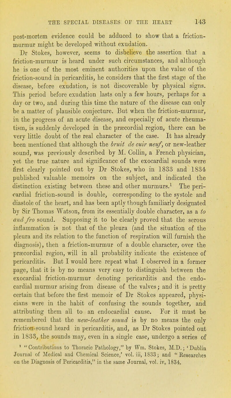 post-mortem evidence could be adduced to show that a friction- murmur might be developed without exudation. Dr Stokes, however, seems to disbelieve the assertion that a friction-murmur is heard under such circumstances, and although he is one of the most eminent authorities upon the value of the friction-sound in pericarditis, he considers that the first stage of the disease, before exudation, is not discoverable by physical signs. This period before exudation lasts only a few hours, perhaps for a day or two, and during this time the nature of the disease can only be a matter of plausible conjecture. But when the friction-murmur, in the progress of an acute disease, and especially of acute rheuma- tism, is suddenly developed in the prsecordial region, there can be very little doubt of the real character of the case. It has already been mentioned that although the bruit de cuir neuf, or new-leather sound, was previously described by M. Collin, a Trench physician, yet the true nature and significance of the exocardial sounds were first clearly pointed out by Dr Stokes, who in 1833 and 1834 pubhshed valuable memoirs on the subject, and indicated the distinction existing between these and other murmurs.^ The peri- cardial friction-sound is double, corresponding to the systole and diastole of the heart, and has been aptly though familiarly designated by Sir Thomas Watson, from its essentially double character, as a to and fro sound. Supposing it to be clearly proved that the serous inflammation is not that of the pleura (and the situation of the pleura and its relation to the function of respireition will furnish the diagnosis), then a friction-murmur of a double character, over the prsecordial region, will in all probability indicate the existence of pericarditis. But I would here repeat what I observed in a former page, that it is by no means very easy to distinguish between the exocardial friction-murmur denoting pericarditis and the endo- cardial murmur arising from disease of the valves; and it is pretty certain that before the first memoir of Dr Stokes appeared, physi- cians were in the habit of confusing the sounds together, and attributing them all to an endocardial cause. For it must be remembered that the new-leather sound is by no means the only friction-sound heard in pericarditis, and, as Dr Stokes pointed out in 1833, the sounds may, even in a single case, undergo a series of ' Contributions to Thoracic Pathology, by Wm. Stokes, M.D.; 'Dublin Journal of Medical and Ciiemical Science,' vol. iii, 1833; and Researches on the Diagnosis of Pericarditis, in the same Journal, vol, iv, 1834.