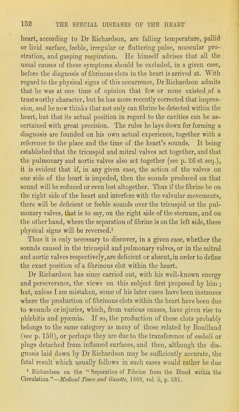 heart, according to Dr Richardson, are falling temperature, pallid or livid surface, feeble, irregular or fluttering pulse, muscular pro- stration, and gasping respiration. He himself advises that all the usual causes of these symptoms should be excluded, in a given case, before the diagnosis of fibrinous clots in the heart is arrived at. With regard to the physical signs of this occurrence, Dr Richardson admits that he was at one time of opinion that few or none existed of a trustworthy character, but he has more recently corrected that impres- sion, and he now thinks that not only can fibrine be detected within the heart, but that its actual position in regard to the cavities can be as- certained with great precision. The rules he lays down for forming a diagnosis are founded on his own actual experience, together with a reference to the place and the time of the heart's sounds. It being established that the tricuspid and mitral valves act together, and that the pulmonary and aortic valves also act together (see p. 26 et seq.), it is evident that if, in any given case, the action of the valves on one side of the heart is impeded, then the sounds produced on that sound will be reduced or even lost altogether. Thus if the fibrine be on the right side of the heart and interfere with the valvular movements, there will be deficient or feeble sounds over the tricuspid or the pul- monary valves, that is to say, on the right side of the sternum, and on the other hand, where the separation of fibrine is on the left side, these physical signs will be reversed.^ Thus it is only necessary to discover, in a given case, whether the sounds caused in the tricuspid and pulmonary valves, or in the mitral and aortic valves respectively, are deficient or absent, in order to define the exact position of a fibrinous clot within the heart. Dr Richardson has since carried out, with his well-known energy and perseverance, the views on this subject first proposed by him ; but, unless I am mistaken, some of his later cases have been instances where the production of fibrinous clots within the heart have been due to wounds or injuries, which, from various causes, have given rise to phlebitis and pyaemia. If so, the production of these clots probably belongs to the same category as many of those related by Bouillaud (see p. 150), or perhaps they are due to the transference of emboli or plugs detached from inflamed surfaces, and then, although the dia- gnosis laid down by Dr Richardson may be sufiiciently accurate, the fatal result which usually follows in such cases would rather be due ' Eichardson on the  Separation of Fibrine from the Blood within the Circulation.—ifffi^zcff/ Times and Gazelle, 18G8, vol. ii, p. 581.