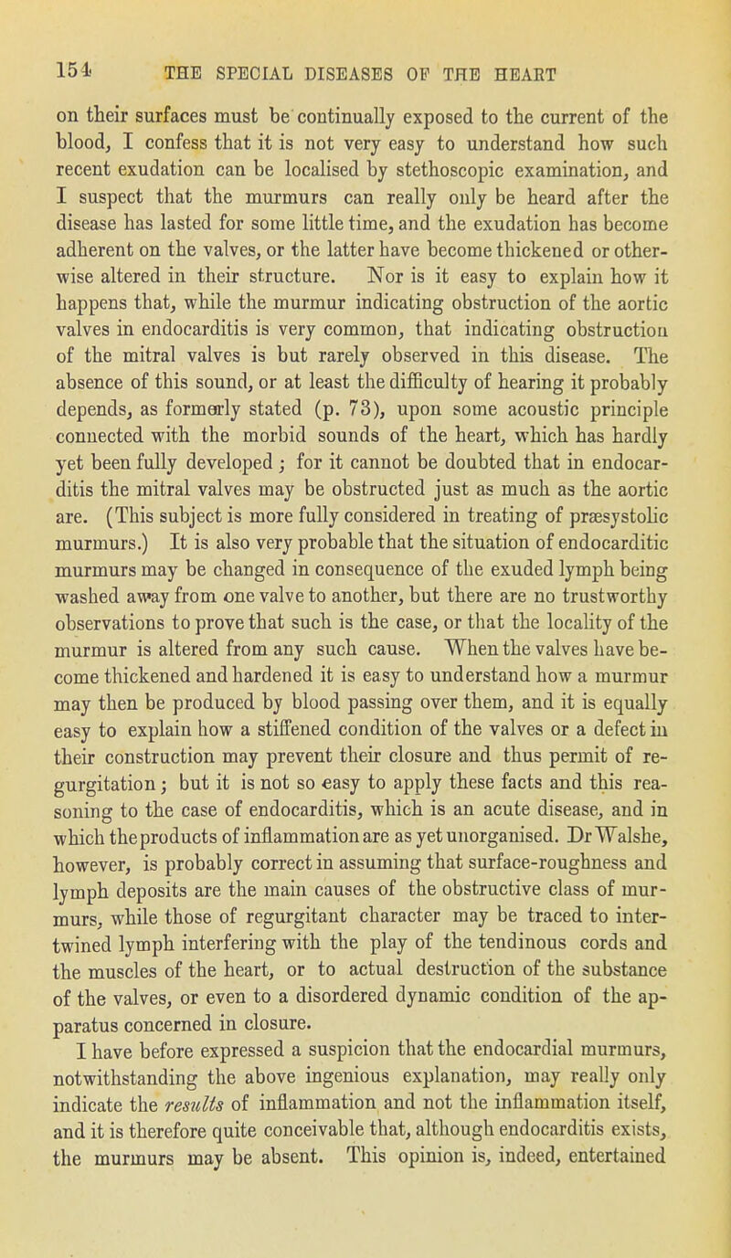 on their surfaces must be continually exposed to the current of the blood, I confess that it is not very easy to understand how such recent exudation can be localised by stethoscopic examination, and I suspect that the murmurs can really only be heard after the disease has lasted for some little time, and the exudation has become adherent on the valves, or the latter have become thickened or other- wise altered in their structure. Nor is it easy to explain how it happens that, while the murmur indicating obstruction of the aortic valves in endocarditis is very common, that indicating obstruction of the mitral valves is but rarely observed in this disease. The absence of this sound, or at least the difBculty of hearing it probably depends, as formerly stated (p. 73), upon some acoustic principle connected with the morbid sounds of the heart, which has hardly yet been fully developed ; for it cannot be doubted that in endocar- ditis the mitral valves may be obstructed just as much as the aortic are. (This subject is more fully considered in treating of prajsystolic murmurs.) It is also very probable that the situation of endocarditic murmurs may be changed in consequence of the exuded lymph being washed away from one valve to another, but there are no trustworthy observations to prove that such is the case, or that the locality of the murmur is altered from any such cause. When the valves have be- come thickened and hardened it is easy to understand how a murmur may then be produced by blood passing over them, and it is equally easy to explain how a stiffened condition of the valves or a defect iu their construction may prevent their closure and thus permit of re- gurgitation ; but it is not so easy to apply these facts and this rea- soning to the case of endocarditis, which is an acute disease, and in which the products of inflammation are as yet unorganised. Dr Walshe, however, is probably correct in assuming that surface-roughness and lymph deposits are the main causes of the obstructive class of mur- murs, while those of regurgitant character may be traced to inter- twined lymph interfering with the play of the tendinous cords and the muscles of the heart, or to actual destruction of the substance of the valves, or even to a disordered dynamic condition of the ap- paratus concerned in closure. I have before expressed a suspicion that the endocardial murmurs, notwithstanding the above ingenious explanation, may really only indicate the res^dts of inflammation and not the inflammation itself, and it is therefore quite conceivable that, although endocarditis exists, the murmurs may be absent. This opinion is, indeed, entertained