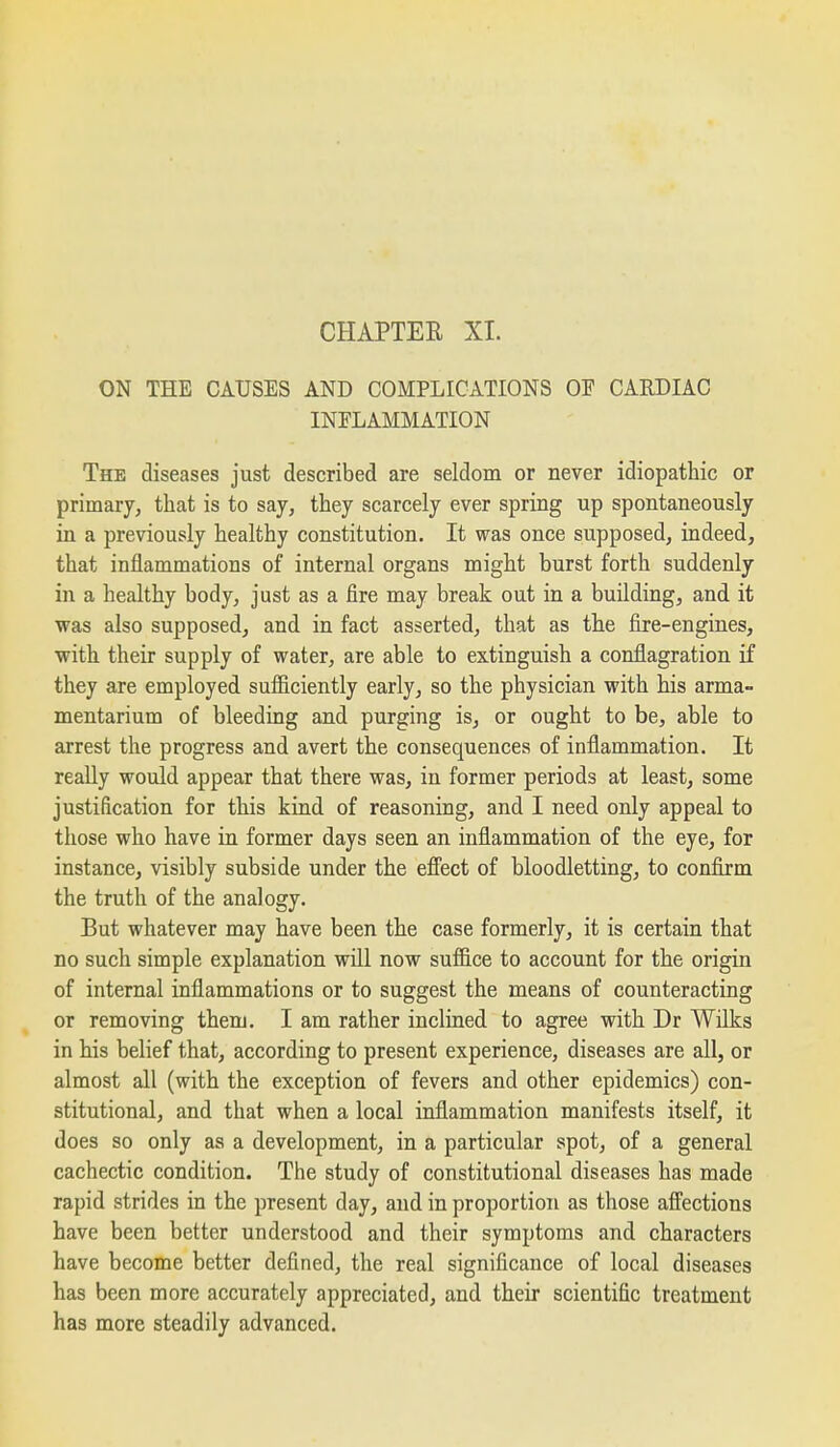 ON THE CAUSES AND COMPLICATIONS OE CARDIAC INFLAMMATION The diseases just described are seldom or never idiopathic or primary, that is to say, they scarcely ever spring up spontaneously in a previously healthy constitution. It was once supposed, indeed, that inflammations of internal organs might burst forth suddenly in a healthy body, just as a fire may break out in a building, and it was also supposed, and in fact asserted, that as the fire-engines, •with their supply of water, are able to extinguish a conflagration if they are employed sufficiently early, so the physician with his arma- mentarium of bleeding and purging is, or ought to be, able to arrest the progress and avert the consequences of inflammation. It really would appear that there was, in former periods at least, some justification for this kind of reasoning, and I need only appeal to those who have in former days seen an inflammation of the eye, for instance, visibly subside under the efiect of bloodletting, to confij-m the truth of the analogy. But whatever may have been the case formerly, it is certain that no such simple explanation will now suffice to account for the origin of internal inflammations or to suggest the means of counteracting or removing them. I am rather inclined to agree with Dr Wilks in his belief that, according to present experience, diseases are all, or almost all (with the exception of fevers and other epidemics) con- stitutional, and that when a local inflammation manifests itself, it does so only as a development, in a particular spot, of a general cachectic condition. The study of constitutional diseases has made rapid strides in the present day, and in proportion as those affections have been better understood and their symptoms and characters have become better defined, the real significance of local diseases has been more accurately appreciated, and their scientific treatment has more steadily advanced.