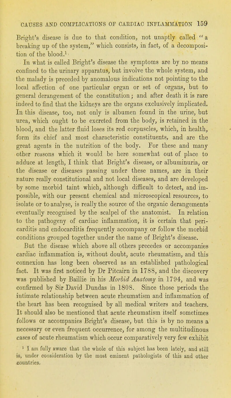 Bright's disease is due to that conditioiij not unaptly called  a breaking up of the system, which consists, in fact, of a decomposi- tion of the blood.^ In what is called Bright's disease the symptoms are by no means confined to the urinary apparatus, but involve the whole system, and the malady is preceded by anomalous indications not pointing to the local affection of one particular organ or set of organs, but to general derangement of the constitution; and after death it is rare indeed to find that the kidneys are the organs exclusively implicated. In this disease, too, not only is albumen found in the urine, but urea, which ought to be excreted from the body, is retained in the blood, and the latter fluid loses its red corpuscles, which, in health, form its chief and most characteristic constituents, and are the great agents in the nutrition of the body. For these and many other reasons which it would be here somewhat out of place to adduce at length, I think that Bright's disease, or albuminuria, or the disease or diseases passing under these names, are in their nature really constitutional and not local diseases, and are developed by some morbid taint which, althougb difficult to detect, and im- possible, with our present chemical and microscopical resources, to isolate or to analyse, is really the source of the organic derangements eventually recognised by the scalpel of the anatomist. In relation to the pathogeny of cardiac inflammation, it is certain that peri- carditis and endocarditis frequently accompany or follow the morbid conditions grouped together under the name of Bright's disease. But the disease which above all others precedes or accompanies cardiac inflammation is, without doubt, acute rheumatism, and this connexion has long been observed as an established pathological fact. It was first noticed by Dr Pitcairn in 1788, and the discovery was published by Baillie in his Morhid Anatomy in 1794, and was confirmed by Sir David Dundas in 1808. Since those periods the intimate relationship between acute rheumatism and inflammation of the heart has been recognised by all medical writers and teachers. It should also be mentioned that acute rheumatism itself sometimes follows or accompanies Bright's disease, but this is by no means a necessary or even frequent occurrence, for among the multitudinous cases of acute rheumatism which occur comparatively very few exhibit * I am fully aware that the whole of tliis subject has been lately, and still is, under consideration by the most eminent pathologists of this and other countries.