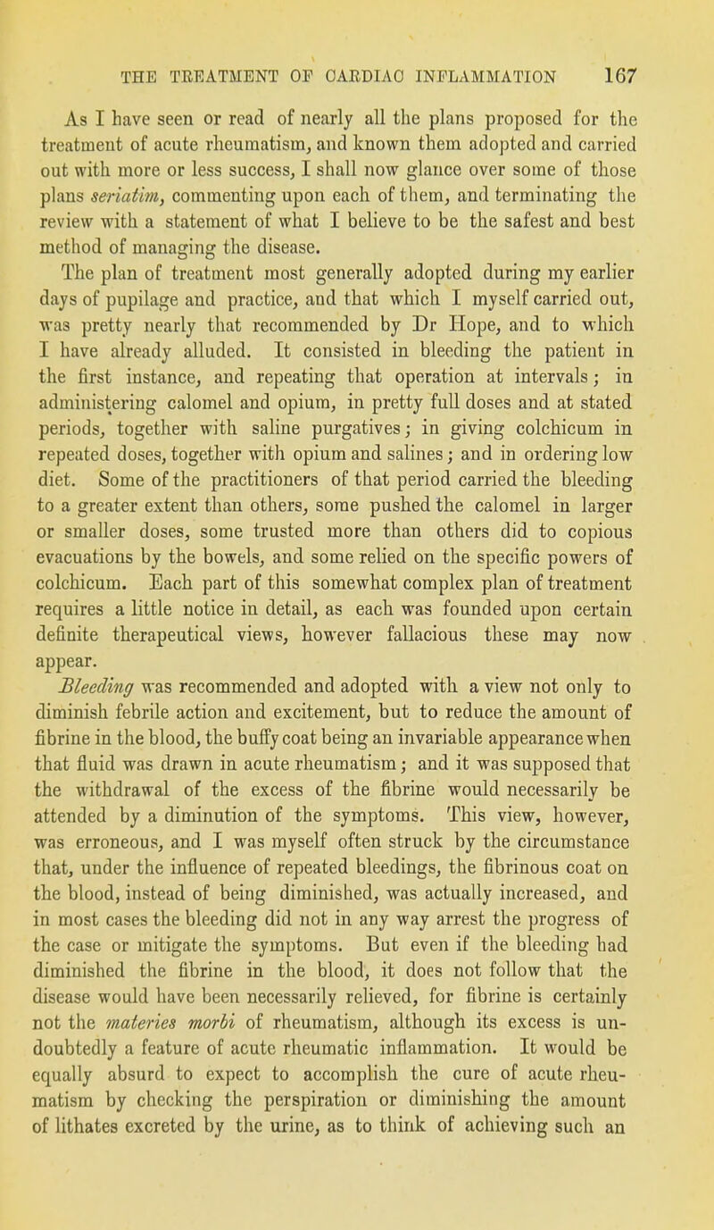 As I have seen or read of nearly all the plans proposed for the treatment of acute rheumatism, and known them adopted and carried out with more or less success, I shall now glance over some of those plans seriatim, commenting upon each of them, and terminating the review with a statement of what I believe to be the safest and best method of managing the disease. The plan of treatment most generally adopted during my earlier days of pupilage and practice, and that which I myself carried out, was pretty nearly that recommended by Dr Hope, and to M'hich I have already alluded. It consisted in bleeding the patient in the first instance, and repeating that operation at intervals; in administering calomel and opium, in pretty fuU doses and at stated periods, together with sahne purgatives; in giving colchicum in repeated doses, together with opium and salines; and in ordering low diet. Some of the practitioners of that period carried the bleeding to a greater extent than others, some pushed the calomel in larger or smaller doses, some trusted more than others did to copious evacuations by the bowels, and some relied on the specific powers of colchicum. Each part of this somewhat complex plan of treatment requires a little notice in detail, as each was founded upon certain definite therapeutical views, however fallacious these may now appear. Bleeding was recommended and adopted witli a view not only to diminish febrile action and excitement, but to reduce the amount of fibrine in the blood, the buffy coat being an invariable appearance when that fluid was drawn in acute rheumatism; and it was supposed that the withdrawal of the excess of the fibrine would necessarily be attended by a diminution of the symptoms. This view, however, was erroneous, and I was myself often struck by the circumstance that, under the influence of repeated bleedings, the fibrinous coat on the blood, instead of being diminished, was actually increased, and in most cases the bleeding did not in any way arrest the progress of the case or mitigate the symptoms. But even if the bleeding had diminished the fibrine in the blood, it does not follow that the disease would have been necessarily relieved, for fibrine is certainly not the materies morbi of rheumatism, although its excess is un- doubtedly a feature of acute rheumatic inflammation. It would be equally absurd to expect to accomplish the cure of acute rheu- matism by checking the perspiration or diminishing the amount of lithates excreted by the urine, as to think of achieving such an