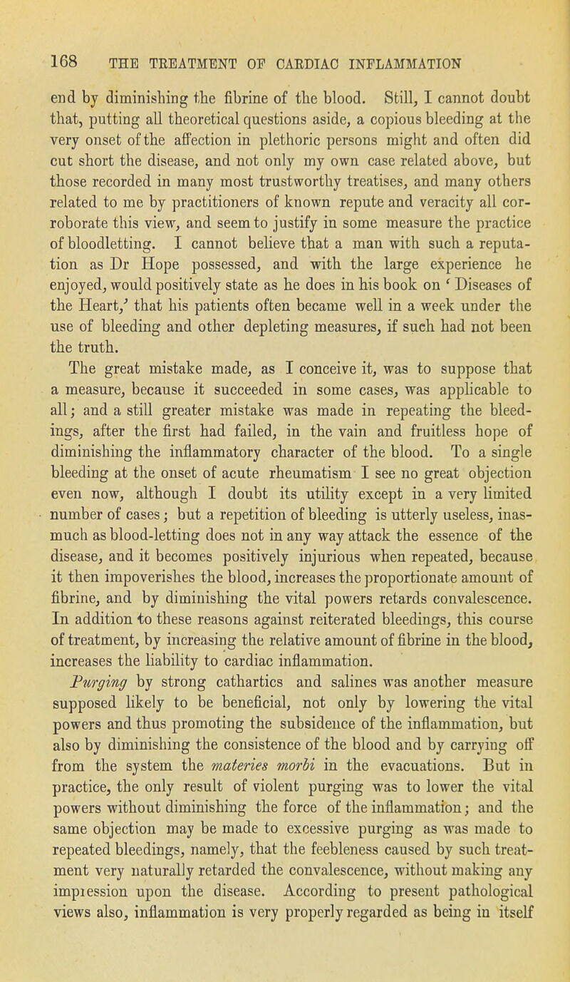 end by diminishing the fibrine of the blood. Still, I cannot doubt that, putting all theoretical questions aside, a copious bleeding at the very onset of the affection in plethoric persons might and often did cut short the disease, and not only my own case related above, but those recorded in many most trustworthy treatises, and many others related to me by practitioners of known repute and veracity all cor- roborate this view, and seem to justify in some measure the practice of bloodletting. I cannot believe that a man with such a reputa- tion as Dr Hope possessed, and with the large experience he enjoyed, would positively state as he does in his book on ' Diseases of the Heart,'' that his patients often became well in a week under the use of bleeding and other depleting measures, if such had not been the truth. The great mistake made, as I conceive it, was to suppose that a measure, because it succeeded in some cases, was applicable to all; and a still greater mistake was made in repeating the bleed- ings, after the first had failed, in the vain and fruitless hope of diminishing the inflammatory character of the blood. To a single bleeding at the onset of acute rheumatism I see no great objection even now, although I doubt its utility except in a very limited number of cases; but a repetition of bleeding is utterly useless, inas- much as blood-letting does not in any way attack the essence of the disease, and it becomes positively injurious when repeated, because it then impoverishes the blood, increases the proportionate amount of fibrine, and by diminishing the vital powers retards convalescence. In addition to these reasons against reiterated bleedings, this course of treatment, by increasing the relative amount of fibrine in the blood, increases the liability to cardiac inflammation. Purging by strong cathartics and salines was another measure supposed likely to be beneficial, not only by lowering the vital powers and thus promoting the subsidence of the infiammation, but also by diminishing the consistence of the blood and by carrying off from the system the materies morbi in the evacuations. But in practice, the only result of violent purging was to lower the vital powers without diminishing the force of the inflammation; and the same objection may be made to excessive purging as was made to repeated bleedings, namely, that the feebleness caused by such treat- ment very naturally retarded the convalescence, M'ithout making any impiession upon the disease. According to present pathological views also, inflammation is very properly regarded as being in itself