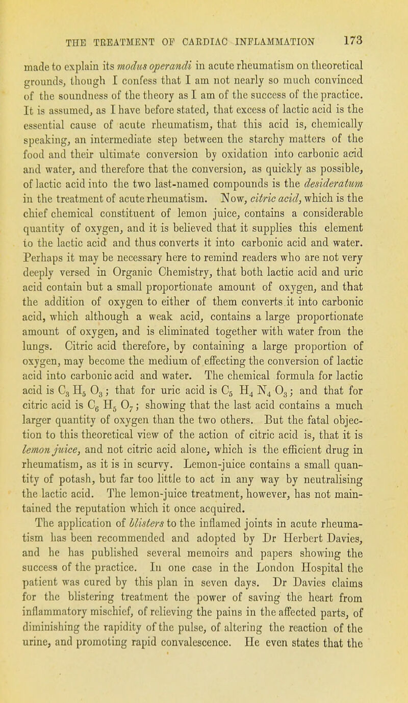 made to explain its modus operandi in acute rheumatism on theoretical grounds, though I confess that I am not nearly so much convinced of the soundness of the theory as I am of the success of tlie practice. It is assumed, as I have before stated, that excess of lactic acid is the essential cause of acute rheumatism, that this acid is, chemically speakingj an intermediate step between the starchy matters of the food and their ultimate conversion by oxidation into carbonic acid and water, and therefore that the conversion, as quickly as possible, of lactic acid into the two last-named compounds is the desideratum in the treatment of acute rheumatism. Now, citric acid, which is the chief chemical constituent of lemon juice, contains a considerable quantity of oxygen, and it is believed that it supplies this element to the lactic acid and thus converts it into carbonic acid and water. Perhaps it may be necessary here to remind readers who are not very deeply versed in Organic Chemistry, that both lactic acid and uric acid contain but a small proportionate amount of oxygen, and that the addition of oxygen to either of them converts.it into carbonic acid, which although a weak acid, contains a large proportionate amount of oxygen, and is eliminated together with water from the lungs. Citric acid therefore, by containing a large proportion of oxygen, may become the medium of effecting the conversion of lactic acid into carbonic acid and water. The chemical formula for lactic acid is C3 H5 O3; that for uric acid is C5 H4 N4 O3; and that for citric acid is Cg Hj O7; showing that the last acid contains a much larger quantity of oxygen than the two others. But the fatal objec- tion to this theoretical view of the action of citric acid is, that it is lemon juice, and not citric acid alone, which is the efficient drug in rheumatism, as it is in scurvy. Lemon-juice contains a small quan- tity of potash, but far too little to act in any way by neutralising the lactic acid. The lemon-juice treatment, however, has not main- tained the reputation which it once acquired. The application of blisters to the inflamed joints in acute rheuma- tism has been recommended and adopted by Dr Herbert Davies, and he has published several memoirs and papers showing the success of the practice. In one case in the London Hospital the patient was cured by this plan in seven days. Dr Davies claims for the blistering treatment the power of saving the heart from inflammatory mischief, of relieving the pains in the affected parts, of diminishing the rapidity of the pulse, of altering the reaction of the urine, and promoting rapid convalescence. He even states that the