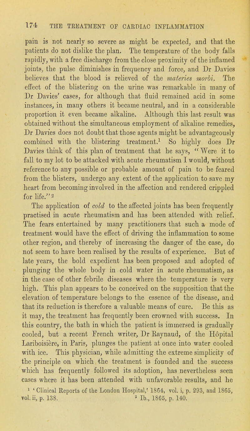 pain is not nearly so severe as might be expected^ and that the patients do not dislike the plan. The temperature of the body falls rapidly, with a free discharge from the close proximity of the inflamed joints^ the pulse diminishes in frequency and force, and Dr Davies believes that the blood is relieved of the maieries morbi. The efPect of the blistering on the urine was remarkable in many of Dr Davies' cases, for although that fluid remained acid in some instances, in many others it became neutral, and in a considerable proportion it even became alkaline. Although this last result was obtained without the simultaneous employment of alkaline remedies, Dr Davies does not doubt that those agents might be advantageously combined with the blistering treatment.^ So highly does Dr Davies think of this plan of treatment that he says,  Were it to fall to my lot to be attacked with acute rheumatism I would, without reference to any possible or probable amount of pain to be feared from the blisters, undergo any extent of the application to save my heart from becoming involved in the affection and rendered crippled for life. 2 The application of cold to the afi'ected joints has been frequently practised in acute rheumatism and has been attended with relief. The fears entertained by many practitioners that such a mode of treatment would have the effect of driving the inflammation to some other region, and thereby of increasing the danger of the case, do not seem to have been realised by the results of experience. But of late years, the bold expedient has been proposed and adopted of plunging the whole body in cold water in acute rheumatism, as in the case of other febrile diseases where the temperature is very high. This plan appears to be conceived on the supposition that the elevation of temperature belongs to the essence of the disease, and that its reduction is therefore a valuable means of cure. Be tliis as it may, the treatment has frequently been crowned with success. In this country, the bath in which the patient is immersed is gradually cooled, but a recent Trench writer, Dr Raynaud, of the Hopital Lariboisiere, in Paris, plunges the patient at once into water cooled with ice. This physician, while admitting the extreme simplicity of the principle on which the treatment is founded and the success which has frequently followed its adoption, has nevertheless seen cases where it has been attended with unfavorable results, and he 1 ' Clinical Reports of the London Hospital,' 1864, vol. i, p. 293, and 1865, vol. ii, p. 138. lb., 1865, p. 140.