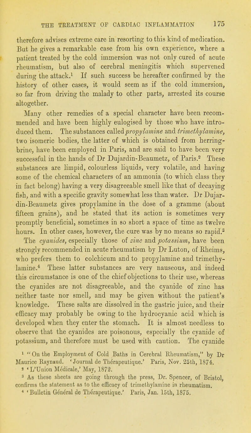 therefore advises extreme care in resorting to this kind of medication. But he gives a remarkable case from his own experience, where a patient treated by the cold immersion was not only cured of acute rheumatism, but also of cerebral meningitis which supervened during the attack.^ If such success be hereafter confirmed by the history of other cases, it would seem as if the cold immersion, so far from driving the malady to other parts, arrested its course altogether. Many other remedies of a special character have been recom- mended and have been highly eulogised by those who have intro- duced them. The substances calledp7-op?/lamme and trimetJiylamine, two isomeric bodies, the latter of which is obtained from herring- brine, have been employed in Paris, and are said to have been very successful in the hands of Dr Dujardin-Beaumetz, of Paris.^ These substances are limpid, colourless liquids, very volatile, and having some of the chemical characters of an ammonia (to which class they in fact belong) having a very disagreeable smell like that of decaying fish, and with a specific gravity somewhat less than water. Dr Dujar- din-Beaumetz gives propylamine in the dose of a gramme (about fi.fteen grains), and he stated that its action is sometimes very promptly beneficial, sometimes in so short a space of time as twelve hours. In other cases, however, the cure was by no means so rapid.^ The cyanides, especially those of zinc and potassium, have been strongly recommended in acute rheumatism by Dr Luton, of Eheims, who prefers them to colchicum and to propylamine and trimethy- lamine.^ These latter substances are very nauseous, and indeed this circumstance is one of the chief objections to their use, whereas the cyanides are not disagreeable, and the cyanide of zinc has neither taste nor smell, and may be given without the patient's knowledge. These salts are dissolved in the gastric juice, and their efBcacy may probably be owing to the hydrocyanic acid which is developed when they enter the stomach. It is almost needless to observe that the cyanides are poisonous, especially the cyanide of potassium, and therefore must be used with caution. The cyanide *  On the Employment of Cold Baths in Cerebral Rheumatism, by Dr Maurice Raynaud. 'Journal de Th^rapeutique.' Paris, Nov. 25th, 1874. ' • L'Union Medicale,' May, 1872. ^ As these sheets are going through the press, Dr. Spencer, of Bristol, confirms the statement as to the efficacy of trimetliylamine in rheumatism. * 'Bulletin General de Therapeutique.' Paris, Jan. 15lh, 1875.