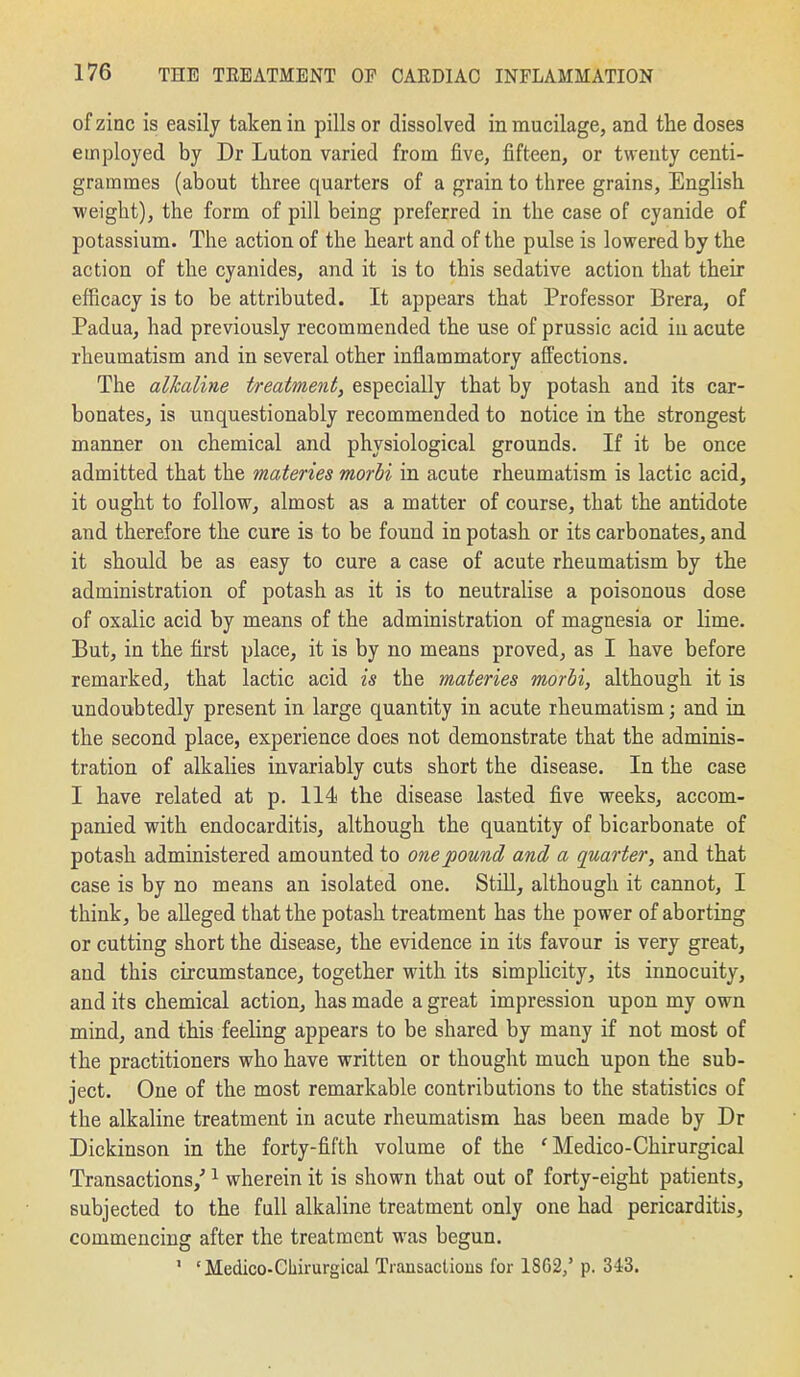 of zinc is easily taken in pills or dissolved in mucilage, and the doses employed by Dr Luton varied from five, fifteen, or twenty centi- grammes (about three quarters of a grain to three grains, English weight), the form of pill being preferred in the case of cyanide of potassium. The action of the heart and of the pulse is lowered by the action of the cyanides, and it is to this sedative action that their efficacy is to be attributed. It appears that Professor Brera, of Padua, had previously recommended the use of prussic acid in acute rheumatism and in several other inflammatory affections. The alkaline treatment, especially that by potash and its car- bonates, is unquestionably recommended to notice in the strongest manner on chemical and physiological grounds. If it be once admitted that the materies morbi in acute rheumatism is lactic acid, it ought to follow, almost as a matter of course, that the antidote and therefore the cure is to be found in potash or its carbonates, and it should be as easy to cure a case of acute rheumatism by the administration of potash as it is to neutralise a poisonous dose of oxalic acid by means of the administration of magnesia or lime. But, in the first place, it is by no means proved, as I have before remarked, that lactic acid is the materies morbi, although it is undoubtedly present in large quantity in acute rheumatism; and in the second place, experience does not demonstrate that the adminis- tration of alkalies invariably cuts short the disease. In the case I have related at p. 114! the disease lasted five weeks, accom- panied with endocarditis, although the quantity of bicarbonate of potash administered amounted to one pound and a quarter, and that case is by no means an isolated one. StiU, although it cannot, I think, be alleged that the potash treatment has the power of aborting or cutting short the disease, the evidence in its favour is very great, and this circumstance, together with its simplicity, its innocuity, and its chemical action, has made a great impression upon my own mind, and this feeling appears to be shared by many if not most of the practitioners who have written or thought much upon the sub- ject. One of the most remarkable contributions to the statistics of the alkaline treatment in acute rheumatism has been made by Dr Dickinson in the forty-fifth volume of the ' Medico-Chirurgical Transactions/ ^ wherein it is shown that out of forty-eight patients, subjected to the full alkaline treatment only one had pericarditis, commencing after the treatment was begun. ' 'Medico-Chirurgical Transactions for 1862/ p. 343.