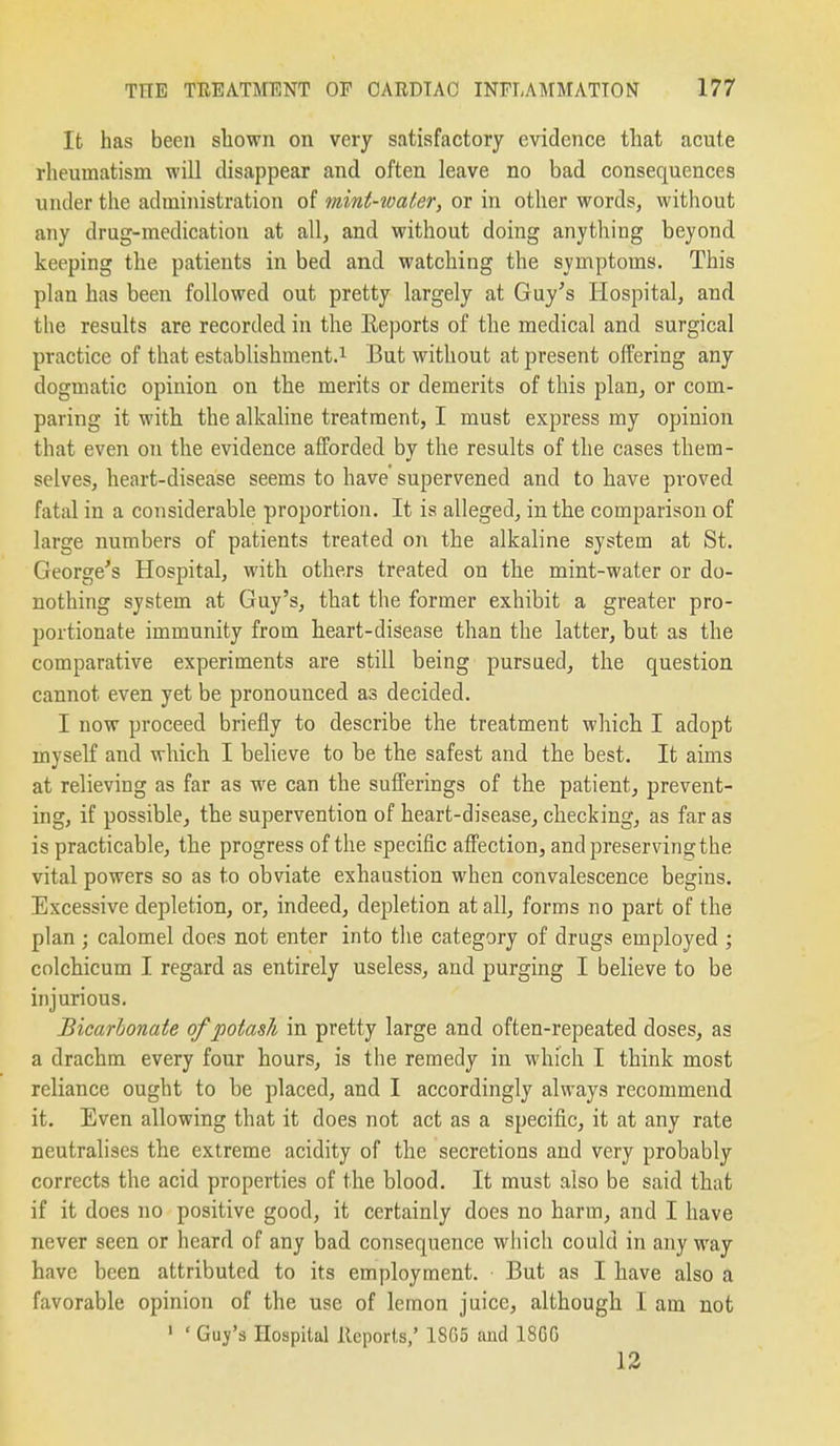 It has been shown on very satisfactory evidence that acute rheumatism will disappear and often leave no bad consequences under the administration of mint-ioater, or in other words, without any drug-medication at all, and without doing anything beyond keeping the patients in bed and watching the symptoms. This plan has been followed out pretty largely at Guy's Hospital, and the results are recorded in the Eeports of the medical and surgical practice of that establishment.^ But without at present offering any dogmatic opinion on the merits or demerits of this plan^ or com- paring it with the alkaline treatment, I must express my opinion that even on the evidence afforded by the results of the cases them- selves, heart-disease seems to have supervened and to have proved fatal in a considerable proportion. It is alleged, in the comparison of large numbers of patients treated on the alkaline system at St. George's Hospital, with others treated on the mint-water or do- nothing system at Guy's, that the former exhibit a greater pro- portionate immunity from heart-disease than the latter, but as the comparative experiments are still being pursued, the question cannot even yet be pronounced as decided. I now proceed briefly to describe the treatment which I adopt myself and which I believe to be the safest and the best. It aims at relieving as far as we can the sufferings of the patient, prevent- ing, if possible, the supervention of heart-disease, checking, as far as is practicable, the progress of the specific affection, and preserving the vital powers so as to obviate exhaustion when convalescence begins. Excessive depletion, or, indeed, depletion at all, forms no part of the plan ; calomel does not enter into the category of drugs employed ; colchicum I regard as entirely useless, and purging I believe to be injurious. Bicarbonate of potash in pretty large and often-repeated doses, as a drachm every four hours, is the remedy in which T think most reliance ought to be placed, and I accordingly always recommend it. Even allowing that it does not act as a specific, it at any rate neutralises the extreme acidity of the secretions and very probably corrects the acid properties of the blood. It must also be said that if it does no positive good, it certainly does no harm, and I have never seen or heard of any bad consequence which could in any way have been attributed to its employment. But as I have also a favorable opinion of the use of lemon juice, although I am not ' ' Guy'a Hospital Reports/ 1865 and 18GG 12