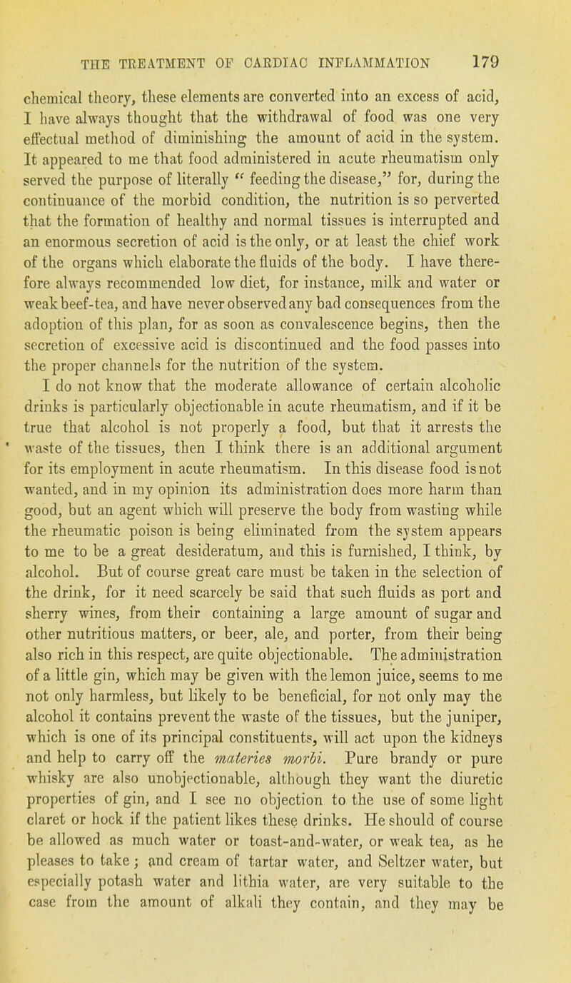 chemical theory, these elements are converted into an excess of acid, I have always thought that the withdrawal of food was one very effectual method of diminishing the amount of acid in the system. It appeared to me that food administered in acute rheumatism only served the purpose of literally  feeding the disease, for, during the continuance of the morbid condition, the nutrition is so perverted that the formation of healthy and normal tissues is interrupted and an enormous secretion of acid is the only, or at least the chief work of the organs which elaborate the fluids of the body. I have there- fore always recommended low diet, for instance, milk and water or weak beef-tea, and have never observed any bad consequences from the adoption of this plan, for as soon as convalescence begins, then the secretion of excessive acid is discontinued and the food passes into the proper channels for the nutrition of the system. I do not know that the moderate allowance of certain alcoholic drinks is particularly objectionable in acute rheumatism, and if it be true that alcohol is not properly a food, but that it arrests the ' waste of the tissues, then I think there is an additional argument for its employment in acute rheumatism. In this disease food is not wanted, and in my opinion its administration does more harm than good, but an agent which will preserve the body from wasting while the rheumatic poison is being eliminated from the system appears to me to be a great desideratum, and this is furnished, I think, by alcohol. But of course great care must be taken in the selection of the drink, for it need scarcely be said that such fluids as port and sherry wines, from their containing a large amount of sugar and other nutritious matters, or beer, ale, and porter, from their being also rich in this respect, are quite objectionable. The administration of a little gin, which may be given with the lemon juice, seems to me not only harmless, but likely to be beneficial, for not only may the alcohol it contains prevent the waste of the tissues, but the juniper, which is one of its principal constituents, will act upon the kidneys and help to carry off the materies morbi. Pure brandy or pure whisky are also unobjectionable, although they want the diuretic properties of gin, and I see no objection to the use of some light claret or hock if the patient likes these drinks. He should of course be allowed as much water or toast-and-water, or weak tea, as he pleases to take; and cream of tartar water, and Seltzer water, but especially potash water and lithia water, are very suitable to the case from the amount of alkali they contain, and they may be