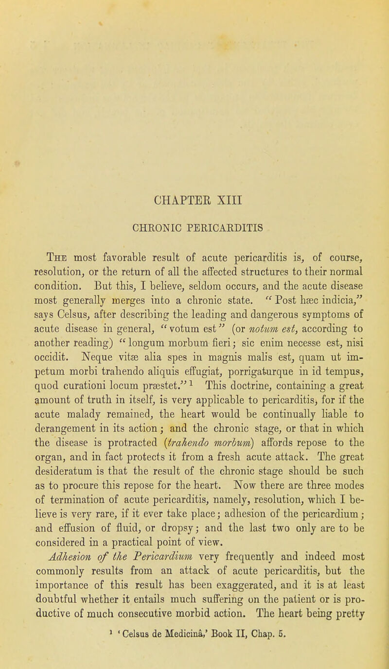 CHRONIC PERICARDITIS The most favorable result of acute pericarditis is, of course, resolution, or the return of all the affected structures to their normal condition. But this, I believe, seldom occurs, and the acute disease most generally merges into a chronic state.  Post hsec indicia, says Celsus, after describing the leading and dangerous symptoms of acute disease in general,  votum est (or notnm est, according to another reading)  longum morbum fieri; sic enim necesse est, nisi occidit. Neque vitse alia spes in magnis malis est, quam ut im- petum morbi trahendo aliquis effugiat, porrigaturque in id tempus, quod curationi locum prsestet. ^ This doctrine, containing a great amount of truth in itself, is very applicable to pericarditis, for if the acute malady remained, the heart would be continually hable to derangement in its action j and the chronic stage, or that in which the disease is protracted {trahendo morbmi) affords repose to the organ, and in fact protects it from a fresh acute attack. The great desideratum is that the result of the chronic stage should be such as to procure this repose for the heart. Now there are three modes of termination of acute pericarditis, namely, resolution, which I be- lieve is very rare, if it ever take place; adhesion of the pericardium ; and effusion of fluid, or dropsy; and the last two only are to be considered in a practical point of view. Adhesion of the Pericardiicm very frequently and indeed most commonly results from an attack of acute pericarditis, but the importance of this result has been exaggerated, and it is at least doubtful whether it entails much suffering on the patient or is pro- ductive of much consecutive morbid action. The heart being pretty
