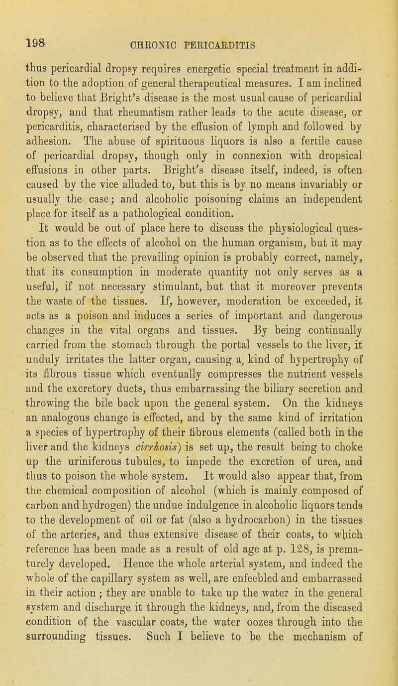 thus pericardial dropsy requires energetic special treatment in addi- tion to the adoption of general therapeutical measures. I am inclined to believe that Bright's disease is the most usual cause of pericardial dropsy, and that rheumatism rather leads to the acute disease, or pericarditis, characterised by the effusion of lymph and followed by adhesion. The abuse of spirituous liquors is also a fertile cause of pericardial dropsy, though only in connexion with dropsical effusions in other parts. Bright's disease itself, indeed, is often caused by the vice alluded to, but this is by no means invariably or usually the case; and alcoholic poisoning claims an independent place for itself as a pathological condition. It would be out of place here to discuss the physiological ques- tion as to the effects of alcohol on the human organism, but it may be observed that the prevailing opinion is probably correct, namely, that its consumption in moderate quantity not only serves as a useful, if not necessary stimulant, but that it moreover prevents the waste of the tissues. If, however, moderation be exceeded, it acts as a poison and induces a series of important and dangerous changes in' the vital organs and tissues. By being continually carried from the stomach through the portal vessels to the liver, it unduly irritates the latter organ, causing a, kind of hypertrophy of its fibrous tissue which eventually compresses the nutrient vessels and the excretory ducts, thus embarrassing the biliary secretion and throwing the bile back upon the general system. On the kidneys an analogous change is effected, and by the same kind of irritation a species of hypertrophy of their fibrous elements (called both in the liver and the kidneys cirrhosis) is set up, the result being to choke up the uriniferous tubules, to impede the excretion of urea, and thus to poison the whole system. It would also appear that, from the chemical composition of alcohol (which is mainly composed of carbon and hydrogen) the undue indulgence in alcoholic liquors tends to the development of oil or fat (also a hydrocarbon) in the tissues of the arteries, and thus extensive disease of their coats, to which reference has been made as a result of old age at p. 128, is prema- turely developed. Hence the whole arterial system, and indeed the whole of the capillary system as well, are enfeebled and embarrassed in their action; they are unable to take up the water in the general system and discharge it through the kidneys, and, from the diseased condition of the vascular coats, the water oozes through into the surrounding tissues. Such I believe to be the mechanism of