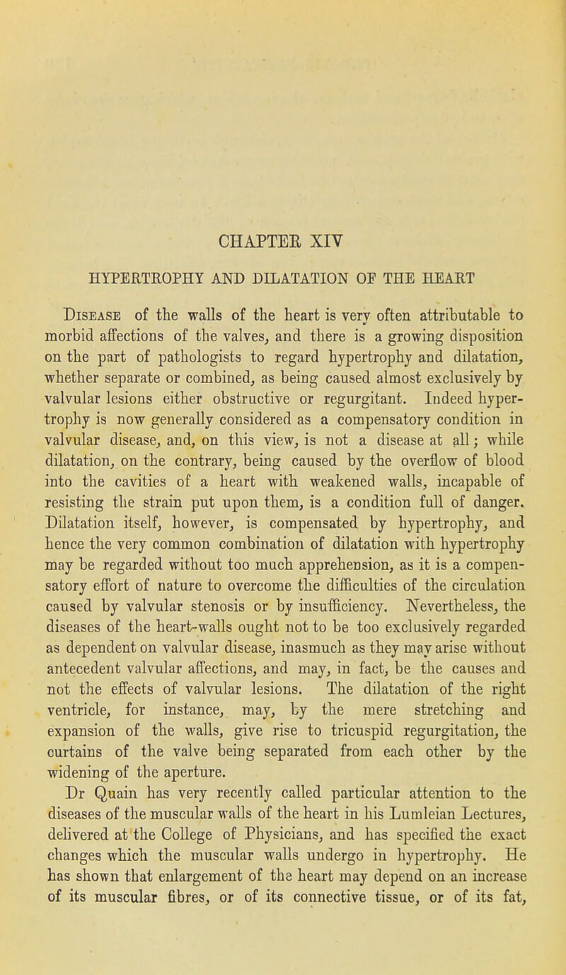 HYPERTROPHY AND DILATATION OF THE HEART Disease of the walls of the heart is verv often attributable to morbid affections of the valves, and there is a growing disposition on the part of pathologists to regard hypertrophy and dilatation, whether separate or combined, as being caused almost exclusively by valvular lesions either obstructive or regurgitant. Indeed hyper- trophy is now generally considered as a compensatory condition in valvular disease, and, on this view, is not a disease at all; while dilatation, on the contrary, being caused by the overflow of blood into the cavities of a heart with weakened walls, incapable of resisting the strain put upon them, is a condition full of danger. Dilatation itself, however, is compensated by hypertrophy, and hence the very common combination of dilatation with hypertrophy may be regarded without too much apprehension, as it is a compen- satory efl'ort of nature to overcome the difficulties of the circulation caused by valvular stenosis or by insufficiency. Nevertheless, the diseases of the heart-walls ought not to be too exclusively regarded as dependent on valvular disease, inasmuch as they may arise without antecedent valvular affections, and may, in fact, be the causes and not the effects of valvular lesions. The dilatation of the right ventricle, for instance, may, by the mere stretching and expansion of the walls, give rise to tricuspid regurgitation, the curtains of the valve being separated from each other by the widening of the aperture. Dr Quain has very recently called particular attention to the diseases of the muscular walls of the heart in his Lumleian Lectures, dehvered at the College of Physicians, and has specified the exact changes which the muscular walls undergo in hypertrophy. He has shown that enlargement of the heart may depend on an increase of its muscular fibres, or of its connective tissue, or of its fat,