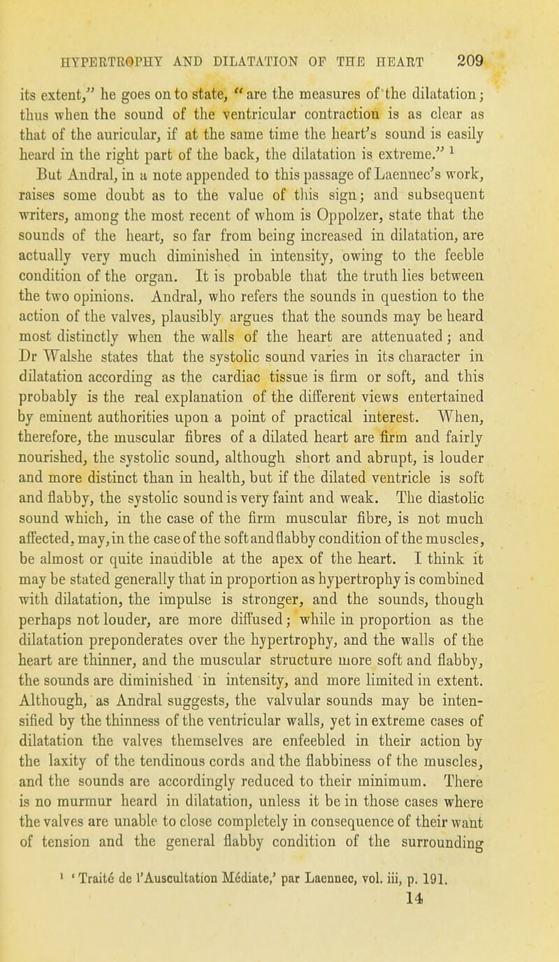 its extent/' he goes onto state, are the measures of the dilatation; thus when the sound of the ventricular contraction is as clear as that of the auricular, if at the same time the heart's sound is easily heard in the right part of the back, the dilatation is extreme. ^ But Andral, in a note appended to this passage of Laennec's work, raises some doubt as to the value of tliis sign; and subsequent writers, among the most recent of whom is Oppolzer, state that the sounds of the heart, so far from being increased in dilatation, are actually very much diminished in intensity, owing to the feeble condition of the organ. It is probable that the truth lies between the two opinions. Andral, who refers the sounds in question to the action of the valves, plausibly argues that the sounds may be heard most distinctly when the walls of the heart are attenuated; and Dr Walshe states that the systolic sound varies in its character in dilatation according as the cardiac tissue is firm or soft, and this probably is the real explanation of the different views entertained by eminent authorities upon a point of practical interest. When, therefore, the muscular fibres of a dilated heart are firm and fairly nourished, the systoHc sound, although short and abrupt, is louder and more distinct than in health, but if the dilated ventricle is soft and flabby, the systolic sound is very faint and weak. The diastolic sound which, in the case of the firm muscular fibre, is not much affected, may, in the case of the soft and flabby condition of the muscles, be almost or quite inaudible at the apex of the heart. I think it may be stated generally that in proportion as hypertrophy is combined with dilatation, the impulse is stronger, and the sounds, though perhaps not louder, are more difl'used; while in proportion as the dilatation preponderates over the hypertrophy, and the walls of the heart are thinner, and the muscular structure more soft and flabby, the sounds are diminished in intensity, and more limited in extent. Although, as Andral suggests, the valvular sounds may be inten- sified by the thinness of the ventricular walls, yet in extreme cases of dilatation the valves themselves are enfeebled in their action by the laxity of the tendinous cords and the flabbiness of the muscles, and the sounds are accordingly reduced to their minimum. There is no murmur heard in dilatation, unless it be in those cases where the valves are unable to close completely in consequence of their want of tension and the general flabby condition of the surrounding 1 'Traite de I'Auscultation Mddiate,' par Laennec, vol. iii, p. 191. 14.