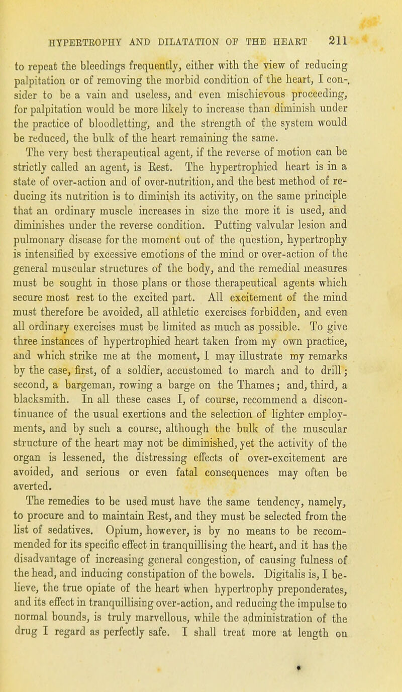 to repeat the bleedings frequently, either with the view of reducing palpitation or of removing the morbid condition of the heart, I con-, sider to be a vain and useless, and even mischievous proceeding, for palpitation would be more likely to increase than diminish under the practice of bloodletting, and the strength of the system would be reduced, the bulk of the heart remaining the same. The very best therapeutical agent, if the reverse of motion can be strictly called an agent, is Eest. The hypertrophied heart is in a state of over-action and of over-nutrition, and the best method of re- ducing its nutrition is to diminish its activity, on the same principle that an ordinary muscle increases in size the more it is used, and diminishes under the reverse condition. Putting valvular lesion and pulmonary disease for the moment out of the question, hypertrophy is intensified by excessive emotions of the mind or over-action of the general muscular structures of the body, and the remedial measures must be sought in those plans or those therapeutical agents which secure most rest to the excited part. All excitement of the mind must therefore be avoided, all athletic exercises forbidden, and even all ordinary exercises must be limited as much as possible. To give three instances of hypertrophied heart taken from my own practice, and which strike me at the moment, 1 may illustrate my remarks by the case, first, of a soldier, accustomed to march and to drill; second, a bargeman, rowing a barge on the Thames; and, third, a blacksmith. In all these cases I, of course, recommend a discon- tinuance of the usual exertions and the selection of lighter employ- ments, and by such a course, although the bulk of the muscular structure of the heart may not be diminished, yet the activity of the organ is lessened, the distressing efiects of over-excitement are avoided, and serious or even fatal consequences may often be averted. The remedies to be used must have the same tendency, namely, to procure and to maintain Eest, and they must be selected from the Hst of sedatives. Opium, however, is by no means to be recom- mended for its specific efi'ect in tranquillising the heart, and it has the disadvantage of increasing general congestion, of causing fulness of the head, and inducing constipation of the bowels. Digitalis is, I be- lieve, the true opiate of the heart when hypertrophy preponderates, and its efiect in tranquillising over-action, and reducing the impulse to normal bounds, is truly marvellous, while the administration of the drug I regard as perfectly safe. I shall treat more at length on