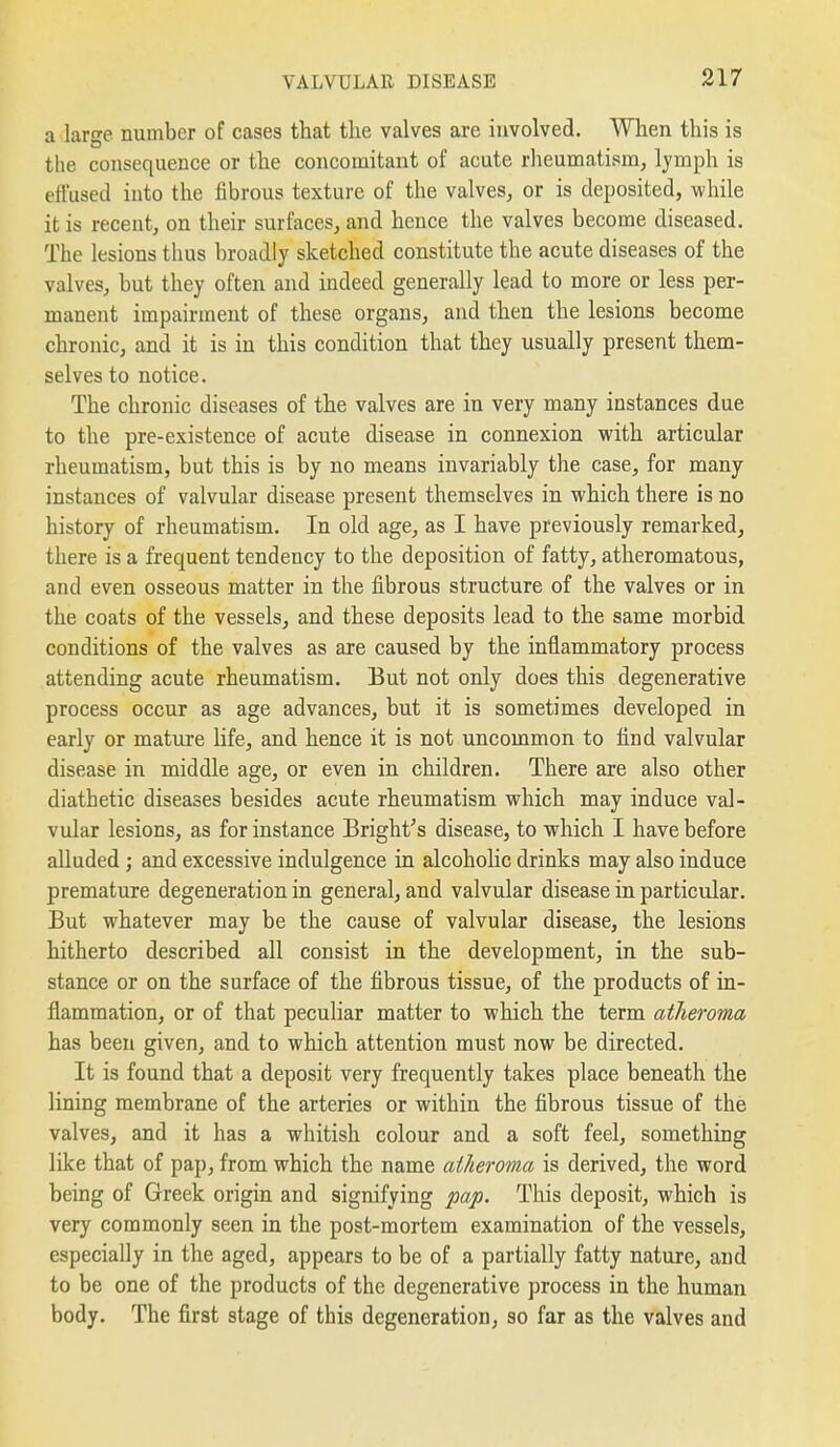 a large number of cases that the valves are involved. When this is the consequence or the concomitant of acute rheumatism, lymph is effused into the fibrous texture of the valves, or is deposited, while it is recent, on their surfaces, and hence the valves become diseased. The lesions thus broadly sketched constitute the acute diseases of the valves, but they often and indeed generally lead to more or less per- manent impairment of these organs, and then the lesions become chronic, and it is in this condition that they usually present them- selves to notice. The chronic diseases of the valves are in very many instances due to the pre-existence of acute disease in connexion with articular rheumatism, but this is by no means invariably the case, for many instances of valvular disease present themselves in which there is no history of rheumatism. In old age, as I have previously remarked, there is a frequent tendency to the deposition of fatty, atheromatous, and even osseous matter in the fibrous structure of the valves or in the coats of the vessels, and these deposits lead to the same morbid conditions of the valves as are caused by the inflammatory process attending acute rheumatism. But not only does this degenerative process occur as age advances, but it is sometimes developed in early or mature life, and hence it is not uncommon to find valvular disease in middle age, or even in children. There are also other diathetic diseases besides acute rheumatism which may induce val- vular lesions, as for instance Bright's disease, to which I have before alluded; and excessive indulgence in alcoholic drinks may also induce premature degeneration in general, and valvular disease in particular. But whatever may be the cause of valvular disease, the lesions hitherto described all consist in the development, in the sub- stance or on the surface of the fibrous tissue, of the products of in- flammation, or of that peculiar matter to which the term atheroma has been given, and to which attention must now be directed. It is found that a deposit very frequently takes place beneath the lining membrane of the arteries or within the fibrous tissue of the valves, and it has a whitish colour and a soft feel, something like that of pap, from which the name atheroma is derived, the word being of Greek origin and signifying ^a-jo. This deposit, which is very commonly seen in the post-mortem examination of the vessels, especially in the aged, appears to be of a partially fatty nature, and to be one of the products of the degenerative process in the human body. The first stage of this degeneration, so far as the valves and