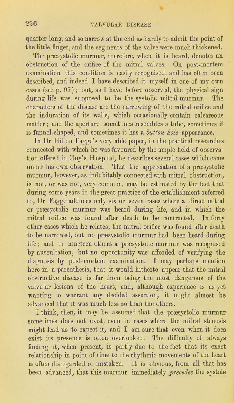 quarter long, and so narrow at the end as barely to admit the point of the little finger, and the segments of the valve were much thickened. The prsesystolic murmur, therefore, when it is heard, denotes an obstruction of the orifice of the mitral valves. On post-mortem examination this condition is easily recognised, and has often been described, and indeed I have described it myself in one of my own cases (see p. 97); but, as I have before observed, the physical sign during life was supposed to be the systolic mitral murmur. The characters of the disease are the narrowing of the mitral orifice and the induration of its walls, which occasionally contain calcareous matter; and the aperture sometimes resembles a tube, sometimes it is funnel-shaped, and sometimes it has a button-hole appearance. In Dr Hilton Fagge's very able paper, in the practical researches connected with which he was favoured by the ample field of observa- tion ofifered in Guy's Hospital, he describes several cases which came under his own observation. That the appreciation of a praesystolic murmur, however, as indubitably connected with mitral obstruction, is not, or was not, very common, may be estimated by the fact that during some years in the great practice of the establishment referred to, Dr Fagge adduces only six or seven cases where a direct mitral or prsesystolic murmur was heard duiing life, and in which the mitral orifice was found after death to be contracted. In forty other cases which he relates, the mitral orifice was found after death to be narrowed, but no prsesystolic murmur had been heard during life j and in nineteen others a prsesystolic murmur was recognised by auscultation, but no opportunity was afforded of verifying the diagnosis by post-mortem examination. I may perhaps mention here in a parenthesis, that it would hitherto appear that the mitral obstructive disease is far from being the most dangerous of the valvular lesions of the heart, and, although experience is as yet wanting to warrant any decided assertion, it might almost be advanced that it was much less so than the others. I think, then, it may be assumed that the praesystolic murmur sometimes does not exist, even in cases where the mitral stenosis might lead us to expect it, and I am sure that even when it does exist its presence is often overlooked. The difficulty of always finding it, when present, is partly due to the fact that its exact relationship in point of time to the rhythmic movements of the heart is often disregarded or mistaken. It is obvious, from all that has been advanced, that this murmur immediately precedes the systole
