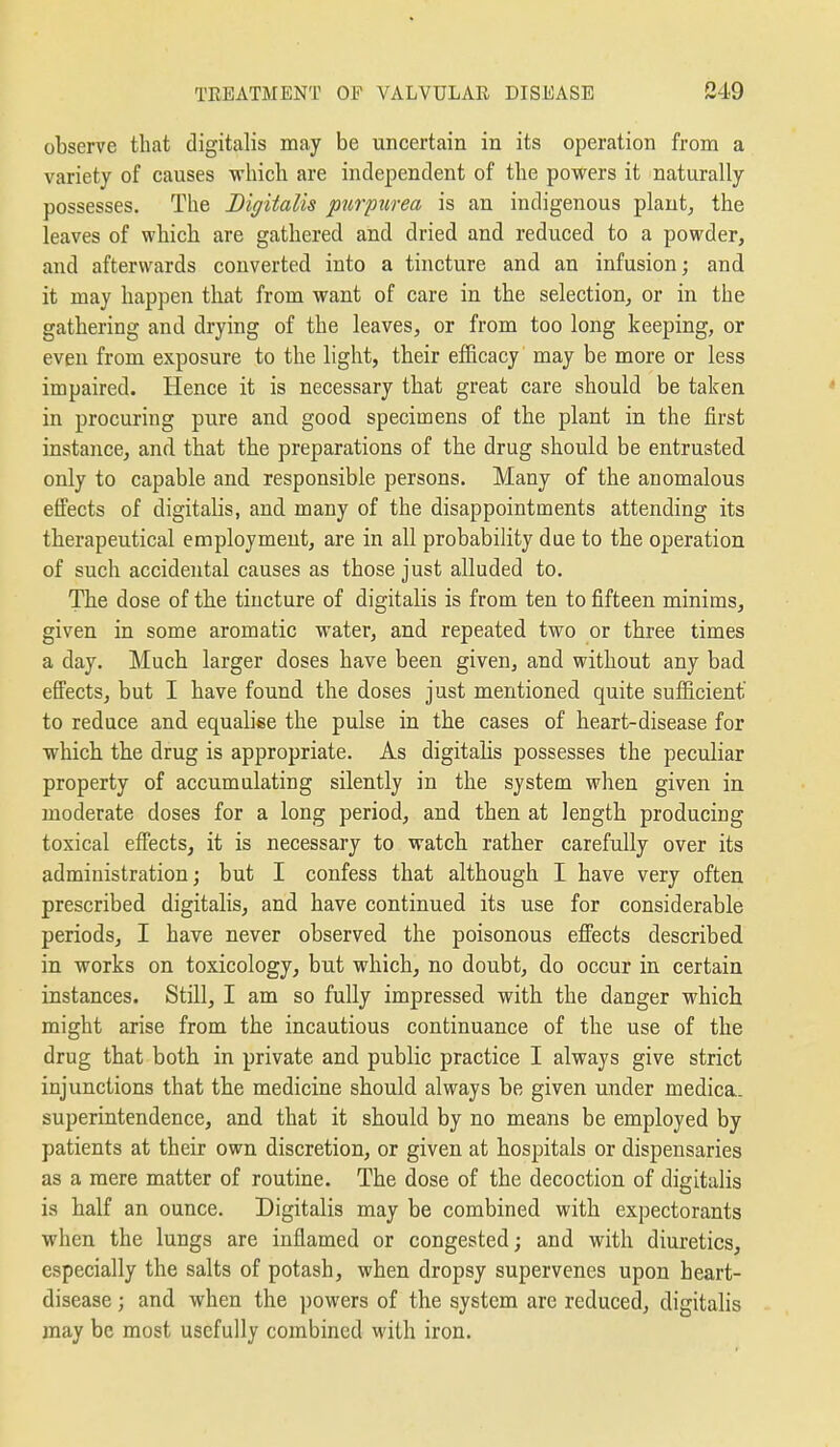 observe that digitalis may be uncertain in its operation from a variety of causes which are independent of the powers it naturally possesses. The Digitalis purpurea is an indigenous plaut^ the leaves of which are gathered and dried and reduced to a powder, and afterwards converted into a tincture and an infusion; and it may happen that from want of care in the selection, or in the gathering and drying of the leaves, or from too long keeping, or even from exposure to the light, their efficacy may be more or less impaired. Hence it is necessary that great care should be taken in procuring pure and good specimens of the plant in the first instance, and that the preparations of the drug should be entrusted only to capable and responsible persons. Many of the anomalous effects of digitahs, and many of the disappointments attending its therapeutical employment, are in all probability due to the operation of such accidental causes as those just alluded to. The dose of the tincture of digitalis is from ten to fifteen minims, given in some aromatic water, and repeated two or three times a day. Much larger doses have been given, and without any bad effects, but I have found the doses just mentioned quite sufficient to reduce and equalise the pulse in the cases of heart-disease for which the drug is appropriate. As digitalis possesses the peculiar property of accumulating silently in the system when given in moderate doses for a long period, and then at length producing toxical effects, it is necessary to watch rather carefully over its administration; but I confess that although I have very often prescribed digitalis, and have continued its use for considerable periods, I have never observed the poisonous effects described in works on toxicology, but which, no doubt, do occur in certain instances. Still, I am so fully impressed with the danger which might arise from the incautious continuance of the use of the drug that both in private and public practice I always give strict injunctions that the medicine should always be given under medica. superintendence, and that it should by no means be employed by patients at their own discretion, or given at hospitals or dispensaries as a mere matter of routine. The dose of the decoction of digitalis is half an ounce. Digitalis may be combined with expectorants when the lungs are inflamed or congested; and with diuretics, especially the salts of potash, when dropsy supervenes upon heart- disease ; and when the powers of the system are reduced, digitalis may be most usefully combined with iron.
