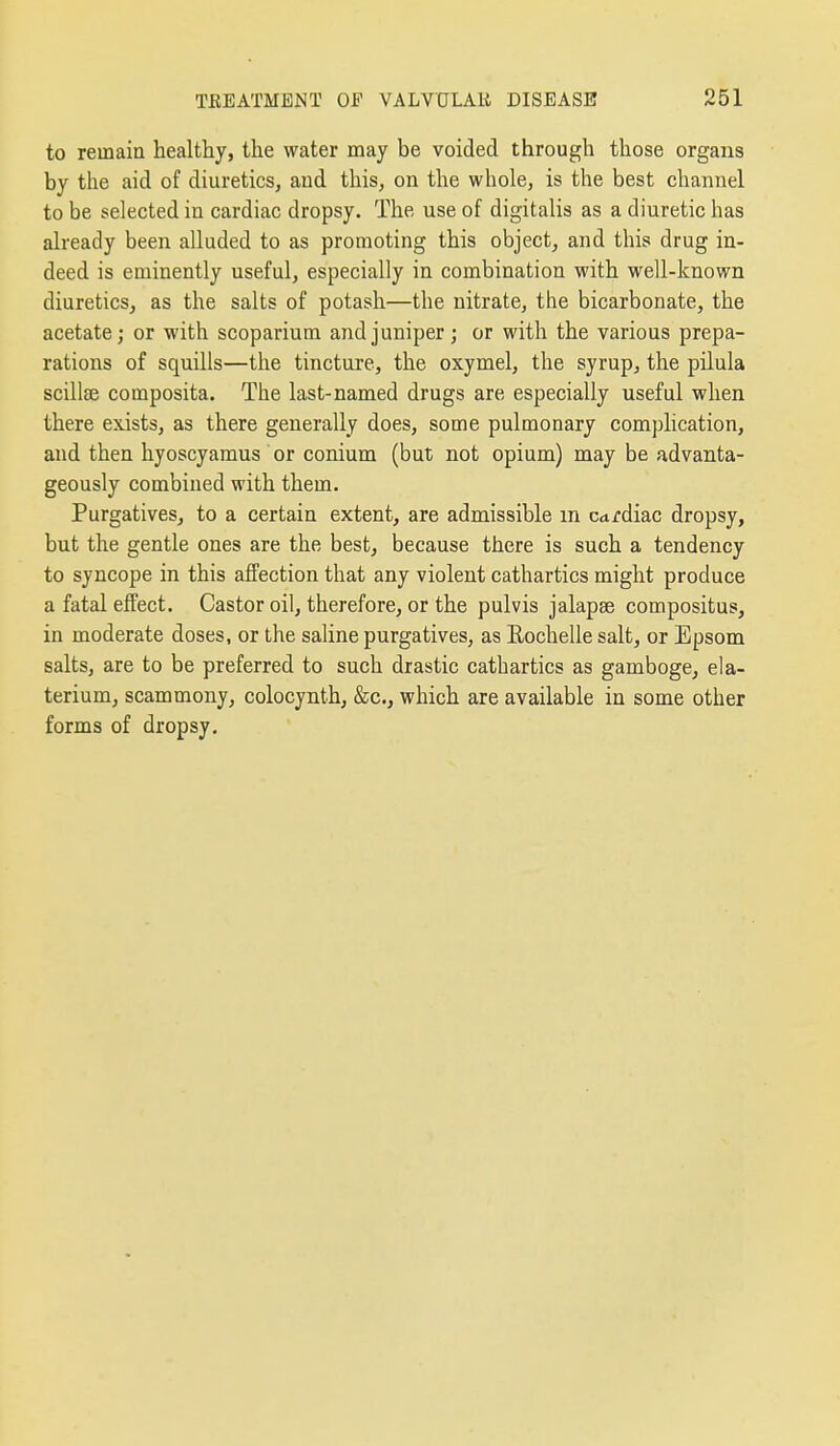 to remain healthy, the water may be voided through those organs by the aid of diuretics, aud this, on the whole, is the best channel to be selected in cardiac dropsy. The use of digitalis as a diuretic has already been alluded to as promoting this object, and this drug in- deed is eminently useful, especially in combination with well-known diuretics, as the salts of potash—the nitrate, the bicarbonate, the acetate; or with scoparium and juniper; or with the various prepa- rations of squills—the tincture, the oxymel, the syrup, the pilula scillse composita. The last-named drugs are especially useful when there exists, as there generally does, some pulmonary complication, and then hyoscyamus or conium (but not opium) may be advanta- geously combined with them. Purgatives, to a certain extent, are admissible m c<trdiac dropsy, but the gentle ones are the best, because there is such a tendency to syncope in this affection that any violent cathartics might produce a fatal effect. Castor oil, therefore, or the pulvis jalapae compositus, in moderate doses, or the saline purgatives, as Eochelle salt, or Epsom salts, are to be preferred to such drastic cathartics as gamboge, ela- terium, scammony, colocynth, &c,, which are available in some other forms of dropsy.