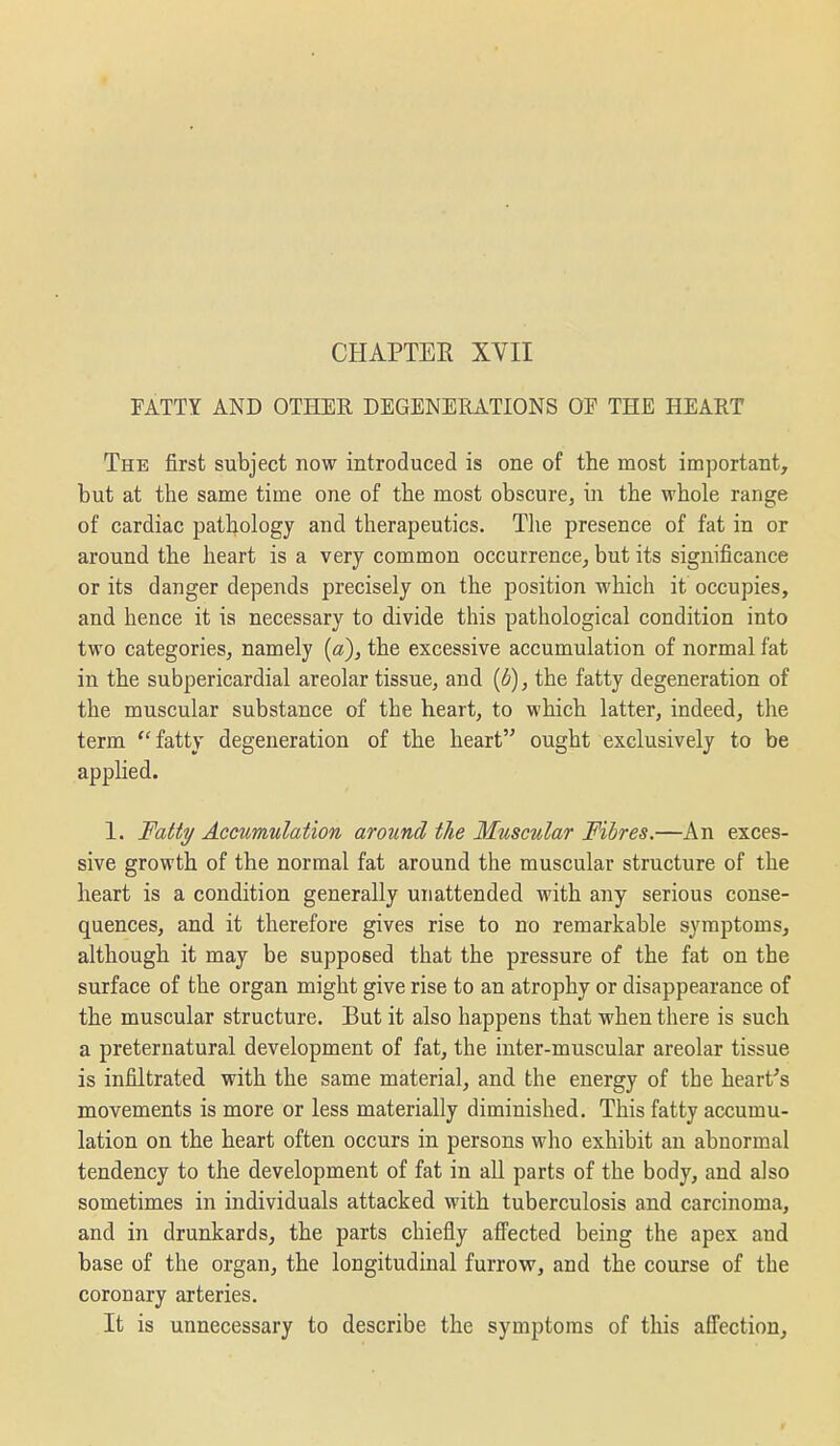 CHAPTER XVII FATTY AND OTHER DEGENERATIONS OP THE HEART The first subject now introduced is one of the most important, but at the same time one of the most obscure, in the whole range of cardiac pathology and therapeutics. The presence of fat in or around the heart is a very common occurrence, but its significance or its danger depends precisely on the position which it occupies, and hence it is necessary to divide this pathological condition into two categories, namely (a), the excessive accumulation of normal fat in the subpericardial areolar tissue, and {6), the fatty degeneration of the muscular substance of the heart, to which latter, indeed, the term  fatty degeneration of the heart ought exclusively to be applied. 1. Fall?/ Accumulation around the Muscular Fibres.—An exces- sive growth of the normal fat around the muscular structure of the heart is a condition generally unattended with any serious conse- quences, and it therefore gives rise to no remarkable symptoms, although it may be supposed that the pressure of the fat on the surface of the organ might give rise to an atrophy or disappearance of the muscular structure. But it also happens that when there is such a preternatural development of fat, the inter-muscular areolar tissue is infiltrated with the same material, and the energy of the heart's movements is more or less materially diminished. This fatty accumu- lation on the heart often occurs in persons who exhibit an abnormal tendency to the development of fat in all parts of the body, and also sometimes in individuals attacked with tuberculosis and carcinoma, and in drunkards, the parts chiefly affected being the apex and base of the organ, the longitudinal furrovr, and the course of the coronary arteries. It is unnecessary to describe the symptoms of this affection,