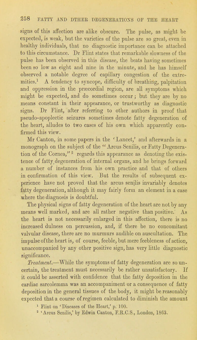 signs of this affection are alike obscure. The pulse, as might be expected, is weak, but the varieties of the pulse are so great, even in healthy individuals, that no diagnostic importance can be attached to this circumstance. Dr Flint states that remarkable slowness of the pulse has been observed in this disease, the beats having sometimes been so low as eight and nine in the minute, and he has himself observed a notable degree of capillary congestion of the extre- mities.^ A tendency to syncope, difficulty of breathing, palpitation and oppression in the prsecordial region, are all symptoms which might be expected, and do sometimes occur; but they are by no means constant in their appearance, or trustworthy as diagnostic signs. Dr Elint, after referring to other authors in proof that pseudo-apoplectic seizures sometimes denote fatty degeneration of the heart, alludes to two cases of his own which apparently con- firmed this view. Mr Canton, in some papers in the ' Lancet,' and afterwards in a monograph on the subject of the '^Arcus SenHis, or Tatty Degenera- tion of the Cornea,' ^ regards this appearance as denoting the exis- tence of fatty degeneration of internal organs, and he brings forward a number of instances from his own practice and that of others in confirmation of this view. But the results of subsequent ex- perience have not proved that the arcus senilis invariably denotes fatty degeneration, although it may fairly form an element in a case where the diagnosis is doubtful. The physical signs of fatty degeneration of the heart are not by any means well marked, and are all rather negative than positive. As the heart is not necessarily enlarged in this affection, there is no increased dulness on percussion, and, if there be no concomitant valvular disease, there are no murmurs audible on auscultation. The impulse of the heart is, of course, feeble, but mere feebleness of action, unaccompanied by any other positive sign, has very little diagnostic significance. Treatment.—While the symptoms of fatty degeneration are so un- certain, the treatment must necessarily be rather unsatisfactory. If it could be asserted with confidence that the fatty deposition in the cardiac sarcolemma was an accompaniment or a consequence of fatty deposition in the general tissues of the body, it might be reasonably expected that a course of regimen calculated to diminish the amount 1 Flint on 'Diseases of the Heart,' p. 100. 'Arcus Senilis,' by Edwin Canton, E.R.C.S., Loudon, 18C3.