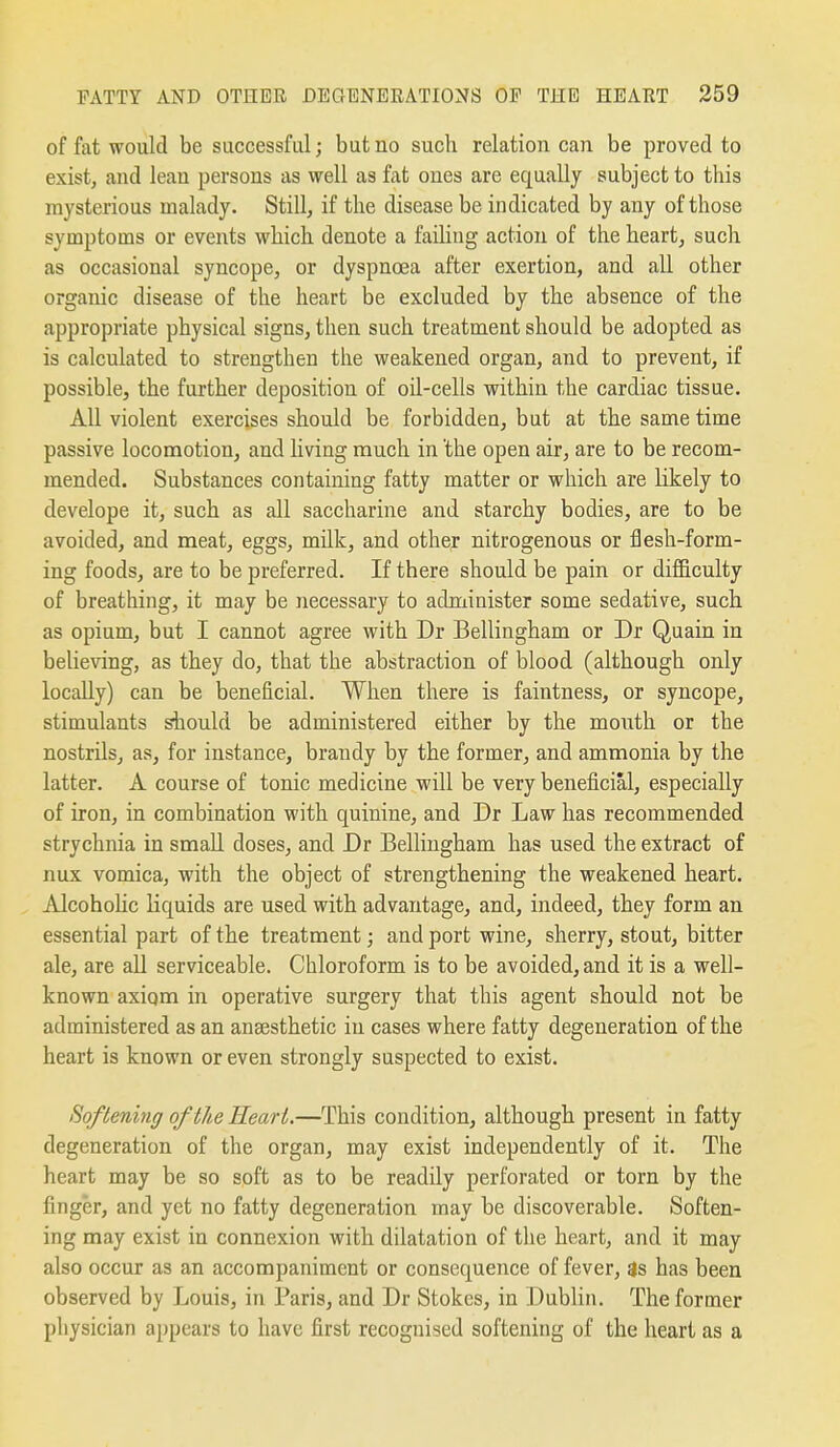 of fat would be successful; but no such relation can be proved to exist, and lean persons as well as fat ones are equally subject to this mysterious malady. Still, if the disease be indicated by any of those symptoms or events which denote a failing action of the heart, such as occasional syncope, or dyspnoea after exertion, and all other organic disease of the heart be excluded by the absence of the appropriate physical signs, then such treatment should be adopted as is calculated to strengthen the weakened organ, and to prevent, if possible, the further deposition of oil-cells within the cardiac tissue. All violent exercises should be forbidden, but at the same time passive locomotion, and living much in the open air, are to be recom- mended. Substances containing fatty matter or which are likely to develope it, such as all saccharine and starchy bodies, are to be avoided, and meat, eggs, milk, and other nitrogenous or flesh-form- ing foods, are to be preferred. If there should be pain or difficulty of breathing, it may be necessary to administer some sedative, such as opium, but I cannot agree with Dr Bellingham or Dr Quain in believing, as they do, that the abstraction of blood (although only locally) can be beneficial. When there is faintness, or syncope, stimulants should be administered either by the mouth or the nostrils, as, for instance, brandy by the former, and ammonia by the latter. A course of tonic medicine will be very beneficial, especially of iron, in combination with quinine, and Dr Law has recommended strychnia in smaU doses, and Dr Bellingham has used the extract of nux vomica, with the object of strengthening the weakened heart. Alcohohc liquids are used with advantage, and, indeed, they form an essential part of the treatment; and port wine, sherry, stout, bitter ale, are all serviceable. Chloroform is to be avoided, and it is a well- known axiqm in operative surgery that this agent should not be administered as an anaesthetic in cases where fatty degeneration of the heart is known or even strongly suspected to exist. Softening of the Heart.—This condition, although present in fatty degeneration of the organ, may exist independently of it. The heart may be so soft as to be readily perforated or torn by the finger, and yet no fatty degeneration may be discoverable. Soften- ing may exist in connexion with dilatation of the heart, and it may also occur as an accompaniment or consequence of fever, 3s has been observed by Louis, in Paris, and Dr Stokes, in Dublin. The former physician appears to have first recognised softening of the heart as a