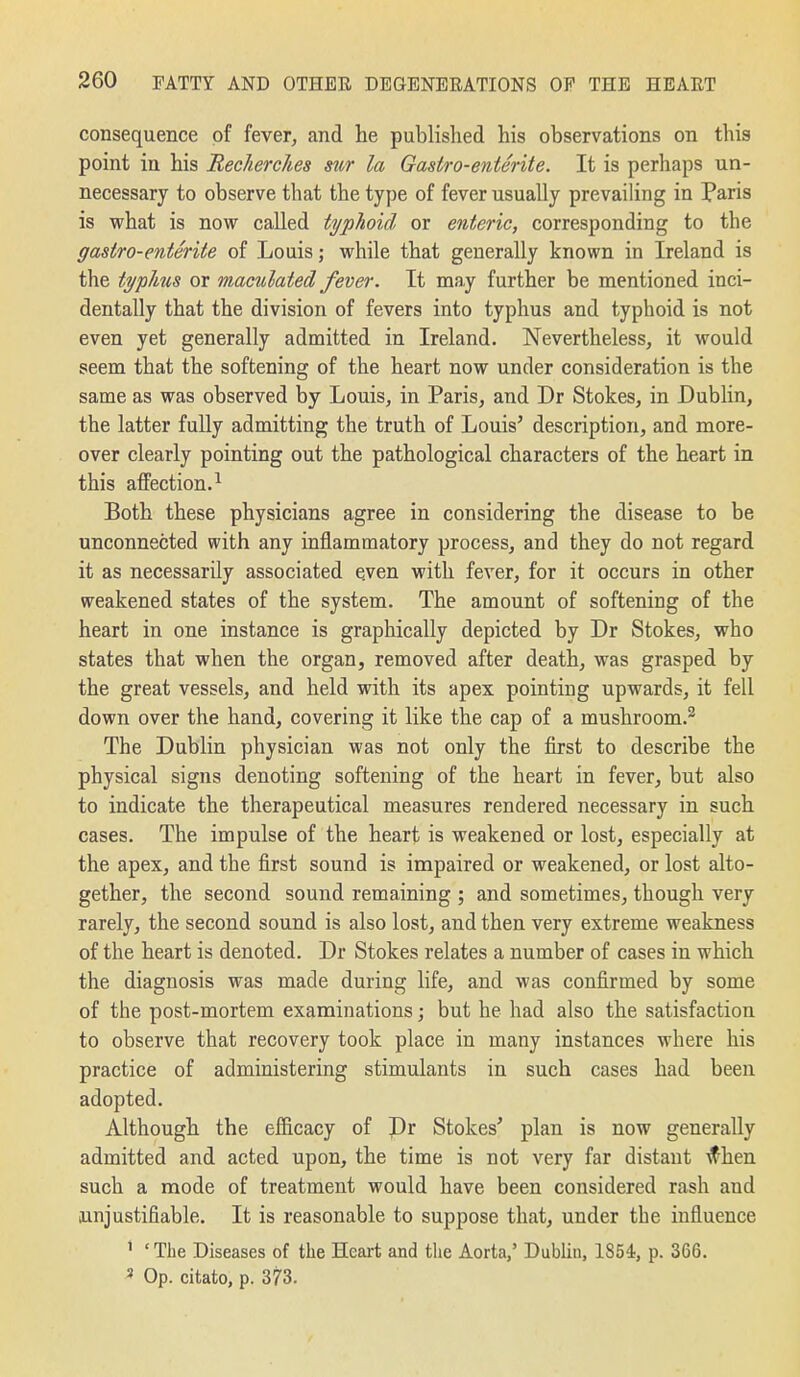 consequence of fever, and he published his observations on this point in his Recherches sur la Gastro-enterite. It is perhaps un- necessary to observe that the type of fever usually prevailing in Paris is what is now called typlioid or enteric, corresponding to the gastro-enterite of Louis; while that generally known in Ireland is the typhus or maculated fever. It may further be mentioned inci- dentally that the division of fevers into typhus and typhoid is not even yet generally admitted in Ireland. Nevertheless, it would seem that the softening of the heart now under consideration is the same as was observed by Louis, in Paris, and Dr Stokes, in Dublin, the latter fully admitting the truth of Louis' description, and more- over clearly pointing out the pathological characters of the heart in this affection.^ Both these physicians agree in considering the disease to be unconnected with any inflammatory process, and they do not regard it as necessarily associated even with fever, for it occurs in other weakened states of the system. The amount of softening of the heart in one instance is graphically depicted by Dr Stokes, who states that when the organ, removed after death, was grasped by the great vessels, and held with its apex pointing upwards, it fell down over the hand, covering it like the cap of a mushroom.^ The Dublin physician was not only the first to describe the physical signs denoting softening of the heart in fever, but also to indicate the therapeutical measures rendered necessary in such cases. The impulse of the heart is weakened or lost, especially at the apex, and the first sound is impaired or weakened, or lost alto- gether, the second sound remaining ; and sometimes, though very rarely, the second sound is also lost, and then very extreme weakness of the heart is denoted. Dr Stokes relates a number of cases in which the diagnosis was made during life, and was confirmed by some of the post-mortem examinations; but he had also the satisfaction to observe that recovery took place in many instances where his practice of administering stimulants in such cases had been adopted. Although the efficacy of Dr Stokes' plan is now generally admitted and acted upon, the time is not very far distant ^hen such a mode of treatment would have been considered rash and jinjustifiable. It is reasonable to suppose that, under the influence ' 'The Diseases of the Heart and the Aorta,' Dublin, 1854, p. 366. » Op. citato, p. 373.