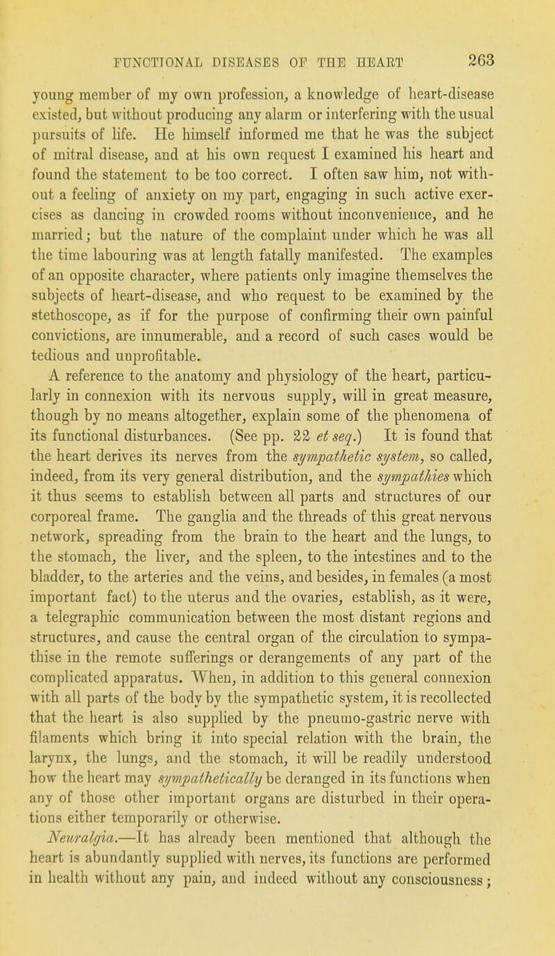 young member of my own profession, a knowledge of heart-disease existed, but without producing any alarm or interfering with the usual pursuits of life. He himself informed me that he was the subject of mitral disease, and at his own request I examined his heart and found the statement to be too correct. I often saw him, not with- out a feeling of anxiety on my part, engaging in such active exer- cises as dancing in crowded rooms without inconvenience, and he married; but the nature of the complaint under which he was all the time labouring was at length fatally manifested. The examples of an opposite character, where patients only imagine themselves the subjects of heart-disease, and who request to be examined by the stethoscope, as if for the purpose of confirming their own painful convictions, are innumerable, and a record of such cases would be tedious and unprofitable. A reference to the anatomy and physiology of the heart, particu- larly in connexion with its nervous supply, will in great measure, though by no means altogether, explain some of the phenomena of its functional disturbances. (See pp. 22 et seq.) It is found that the heart derives its nerves from the sympathetic system, so called, indeed, from its very general distribution, and the sympathies which it thus seems to establish between all parts and structures of our corporeal frame. The ganglia and the threads of this great nervous network, spreading from the brain to the heart and the lungs, to the stomach, the liver, and the spleen, to the intestines and to the bladder, to the arteries and the veins, and besides, in females (a most important fact) to the uterus and the ovaries, establish, as it were, a telegraphic communication between the most distant regions and structures, and cause the central organ of the circulation to sympa- thise in the remote sufferings or derangements of any part of the complicated apparatus. When, in addition to this general connexion with all parts of the body by the sympathetic system, it is recollected that the heart is also supplied by the pneumo-gastric nerve with filaments which bring it into special relation with the brain, the larynx, the lungs, and the stomach, it will be readily understood how the heart may sympathetically be deranged in its functions when any of those other important organs are disturbed in their opera- tions either temporarily or otherwise. Neuralgia.—It has already been mentioned that although the heart is abundantly supphed witli nerves, its functions are performed in health without any pain, and indeed without any consciousness;