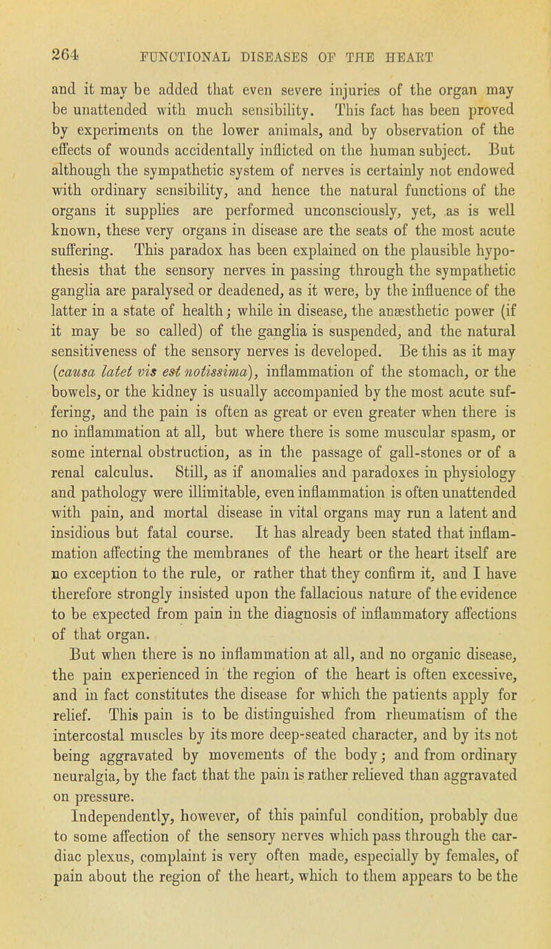 and it may be added that even severe injuries of the organ may be unattended with much sensibility. This fact has been proved by experiments on the lower animals, and by observation of the effects of wounds accidentally inflicted on tlie human subject. But although the sympathetic system of nerves is certainly not endowed with ordinary sensibility, and hence the natural functions of the organs it supplies are performed unconsciously, yet, as is well known, these very organs in disease are the seats of the most acute suffering. This paradox has been explained on the plausible hypo- thesis that the sensory nerves in passing through the sympathetic ganglia are paralysed or deadened, as it were, by the influence of the latter in a state of health; while in disease, the anaesthetic power (if it may be so called) of the ganglia is suspended, and the natural sensitiveness of the sensory nerves is developed. Be this as it may {causa latet vis est notissima), inflammation of the stomach, or the bowels, or the kidney is usually accompanied by the most acute suf- fering, and the pain is often as great or even greater when there is no inflammation at all, but where there is some muscular spasm, or some internal obstruction, as in the passage of gall-stones or of a renal calculus. Still, as if anomalies and paradoxes in physiology and pathology were illimitable, even inflammation is often unattended with pain, and mortal disease in vital organs may run a latent and insidious but fatal course. It has already been stated that inflam- mation affecting the membranes of the heart or the heart itself are no exception to the rule, or rather that they confirm it, and I have therefore strongly insisted upon the fallacious nature of the evidence to be expected from pain in the diagnosis of inflammatory affections of that organ. But when there is no inflammation at all, and no organic disease, the pain experienced in the region of the heart is often excessive, and in fact constitutes the disease for which the patients apply for relief. This pain is to be distinguished from rheumatism of the intercostal muscles by its more deep-seated character, and by its not being aggravated by movements of the body; and from ordinary neuralgia, by the fact that the pain is rather relieved than aggravated on pressure. Independently, however, of this painful condition, probably due to some affection of the sensory nerves which pass through the car- diac plexus, complaint is very often made, especially by females, of pain about the region of the heart, which to them appears to be the