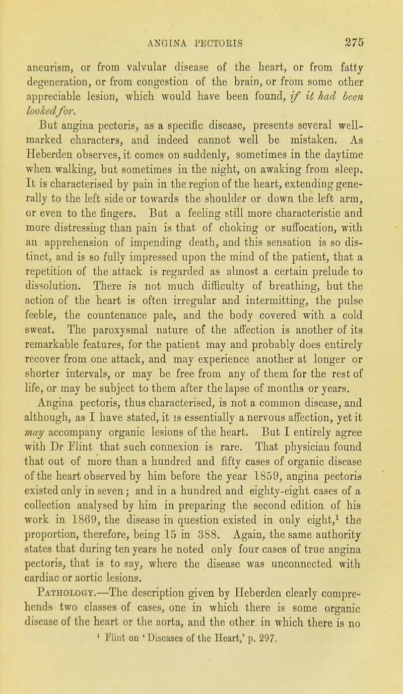 aneurism, or from valvular disease of the heart, or from fatty degeneration, or from congestion of the brain, or from some other appreciable lesion, which would have been found, if it had been lookedfor. But angina pectoris, as a specific disease, presents several well- marked characters, and indeed cannot well be mistaken. As Heberden observes, it comes on suddenly, sometimes in the daytime when walking, but sometimes in the night, on awaking from sleep. It is characterised by pain in the region of the heart, extending gene- rally to the left side or towards the shoulder or down the left arm, or even to the fingers. But a feeling still more characteristic and more distressing than pain is that of choking or suffocation, with an apprehension of impending death, and this sensation is so dis- tinct, and is so fully impressed upon the mind of the patient, that a repetition of the attack is regarded as almost a certain prelude to dissolution. There is not much difficulty of breathing, but the action of the heart is often irregular and intermitting, the pulse feeble, the countenance pale, and the body covered with a cold sweat. The paroxysmal nature of the affection is another of its remarkable features, for the patient may and probably does entirely recover from one attack, and may experience another at longer or shorter intervals, or may be free from any of them for the rest of life, or may be subject to them after the lapse of months or years. Angina pectoris, thus characterised, is not a common disease, and although, as I have stated, it is essentially a nervous affection, yet it may accompany organic lesions of the heart. But I entirely agree with Dr Plint that such connexion is rare. That physician found that out of more than a hundred and fifty cases of organic disease of the heart observed by him before the year 1859, angina pectoris existed only in seven; and in a hundred and eighty-eight cases of a collection analysed by him in preparing the second edition of his work in 1869, the disease in question existed in only eight,^ the proportion, therefore, being 15 in 388. Again, the same authority states that during ten years he noted only four cases of true angina pectoris, that is to say, where the disease was unconnected with cardiac or aortic lesions. Pathology.—The description given by Heberden clearly compre- hends two classes of cases, one in which there is some organic disease of the heart or the aorta, and the other in which there is no